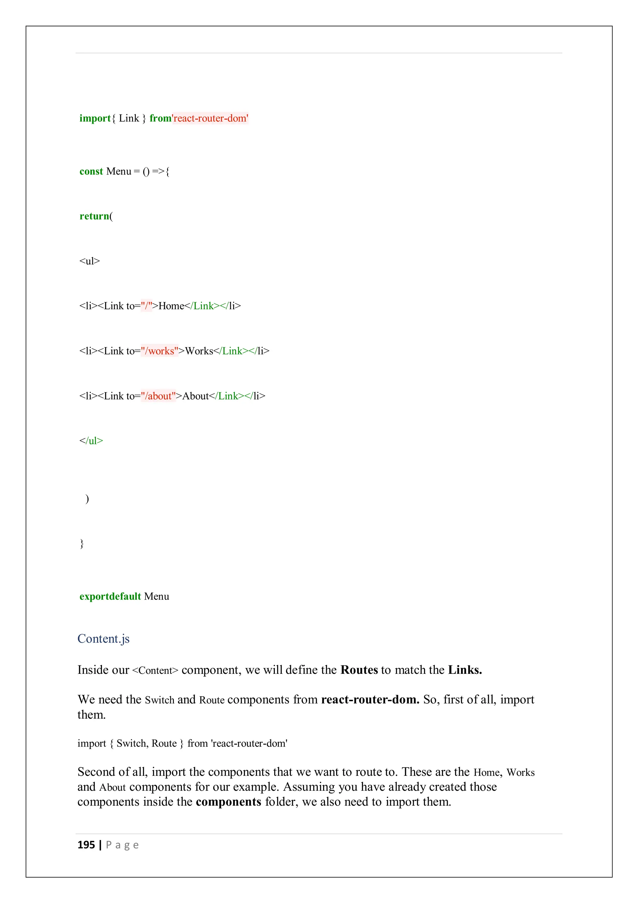 195 | P a g e
import{ Link } from'react-router-dom'
const Menu = () =>{
return(
<ul>
<li><Link to="/">Home</Link></li>
<li><Link to="/works">Works</Link></li>
<li><Link to="/about">About</Link></li>
</ul>
)
}
exportdefault Menu
Content.js
Inside our <Content> component, we will define the Routes to match the Links.
We need the Switch and Route components from react-router-dom. So, first of all, import
them.
import { Switch, Route } from 'react-router-dom'
Second of all, import the components that we want to route to. These are the Home, Works
and About components for our example. Assuming you have already created those
components inside the components folder, we also need to import them.
 