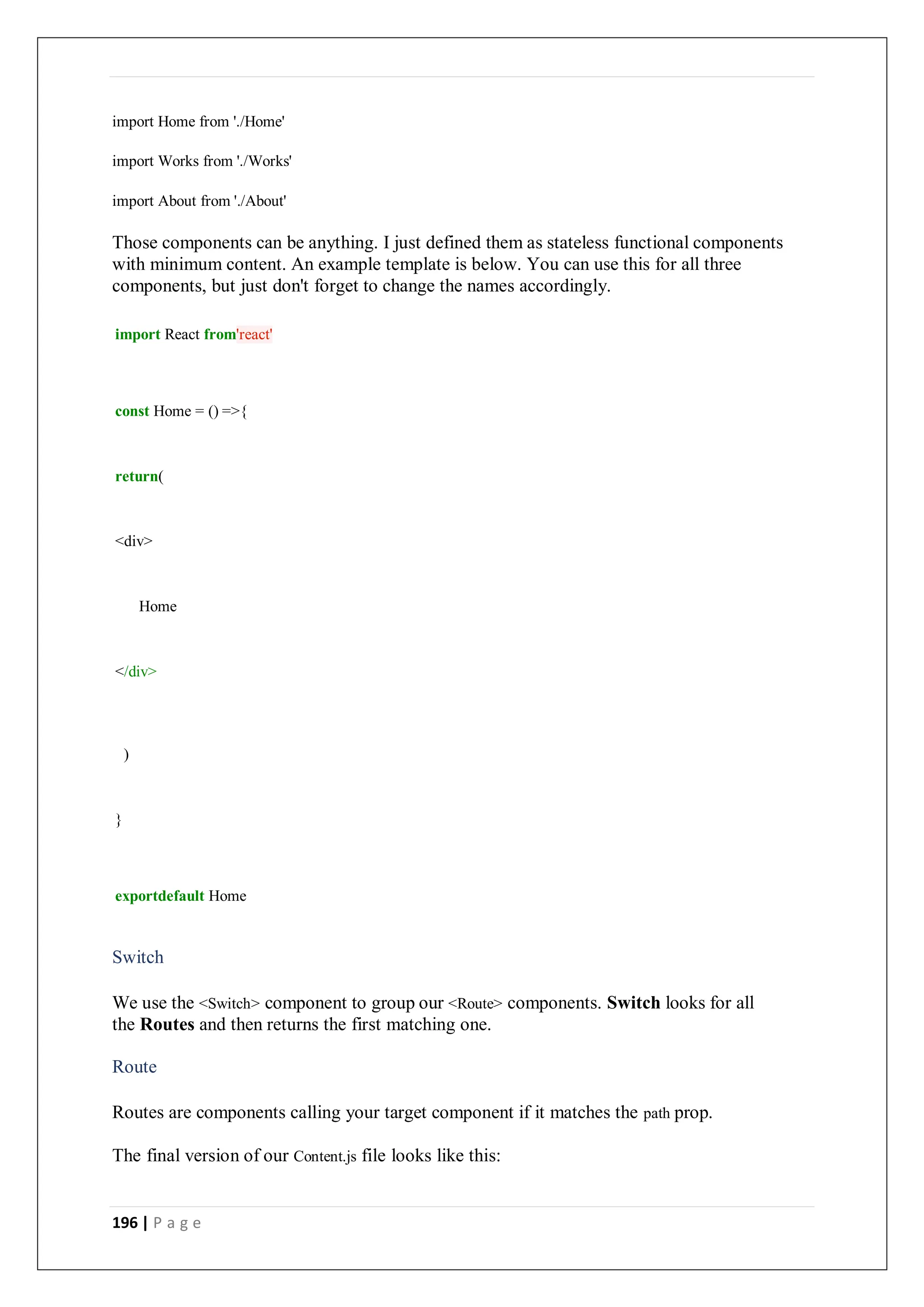 196 | P a g e
import Home from './Home'
import Works from './Works'
import About from './About'
Those components can be anything. I just defined them as stateless functional components
with minimum content. An example template is below. You can use this for all three
components, but just don't forget to change the names accordingly.
import React from'react'
const Home = () =>{
return(
<div>
Home
</div>
)
}
exportdefault Home
Switch
We use the <Switch> component to group our <Route> components. Switch looks for all
the Routes and then returns the first matching one.
Route
Routes are components calling your target component if it matches the path prop.
The final version of our Content.js file looks like this:
 