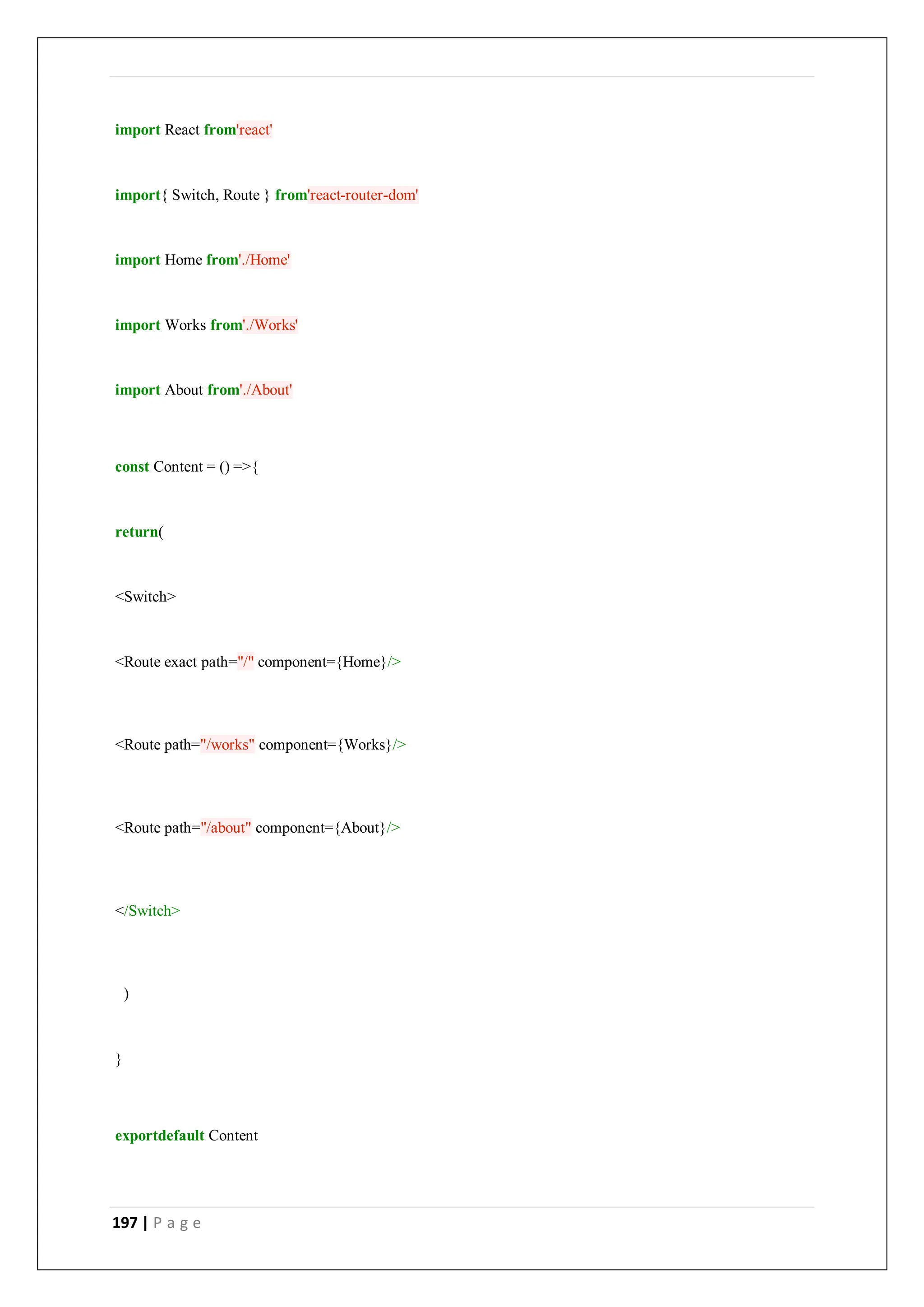197 | P a g e
import React from'react'
import{ Switch, Route } from'react-router-dom'
import Home from'./Home'
import Works from'./Works'
import About from'./About'
const Content = () =>{
return(
<Switch>
<Route exact path="/" component={Home}/>
<Route path="/works" component={Works}/>
<Route path="/about" component={About}/>
</Switch>
)
}
exportdefault Content
 