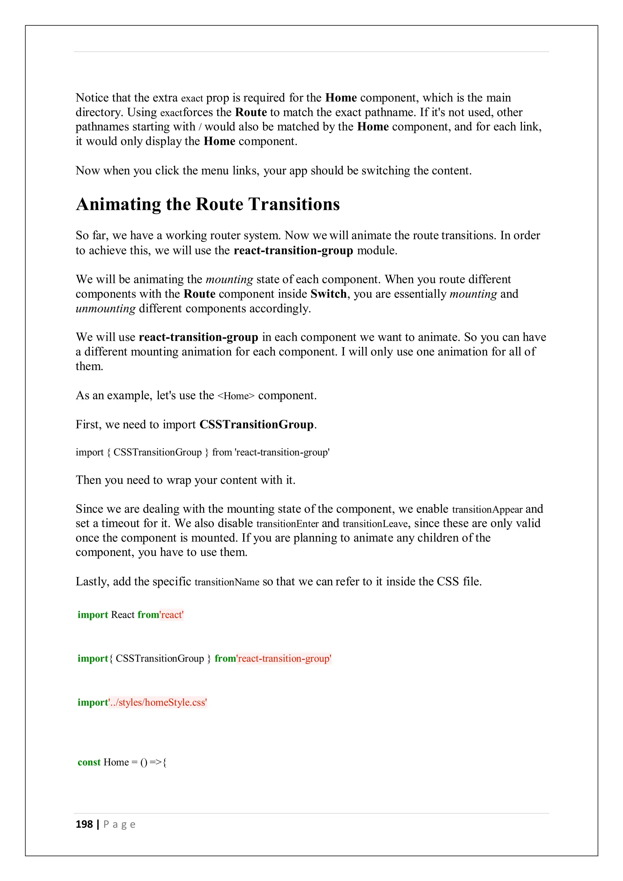 198 | P a g e
Notice that the extra exact prop is required for the Home component, which is the main
directory. Using exactforces the Route to match the exact pathname. If it's not used, other
pathnames starting with / would also be matched by the Home component, and for each link,
it would only display the Home component.
Now when you click the menu links, your app should be switching the content.
Animating the Route Transitions
So far, we have a working router system. Now we will animate the route transitions. In order
to achieve this, we will use the react-transition-group module.
We will be animating the mounting state of each component. When you route different
components with the Route component inside Switch, you are essentially mounting and
unmounting different components accordingly.
We will use react-transition-group in each component we want to animate. So you can have
a different mounting animation for each component. I will only use one animation for all of
them.
As an example, let's use the <Home> component.
First, we need to import CSSTransitionGroup.
import { CSSTransitionGroup } from 'react-transition-group'
Then you need to wrap your content with it.
Since we are dealing with the mounting state of the component, we enable transitionAppear and
set a timeout for it. We also disable transitionEnter and transitionLeave, since these are only valid
once the component is mounted. If you are planning to animate any children of the
component, you have to use them.
Lastly, add the specific transitionName so that we can refer to it inside the CSS file.
import React from'react'
import{ CSSTransitionGroup } from'react-transition-group'
import'../styles/homeStyle.css'
const Home = () =>{
 