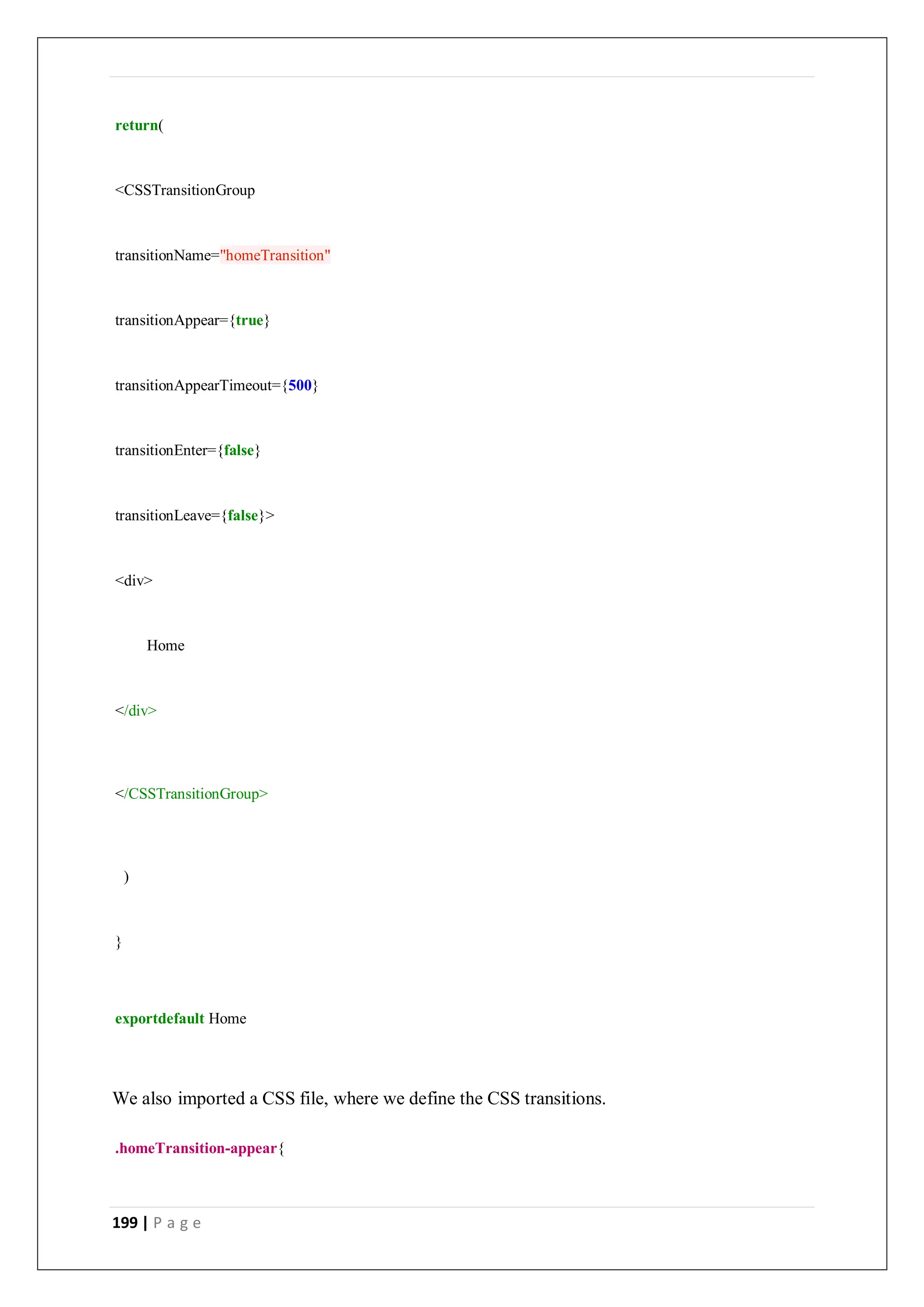 199 | P a g e
return(
<CSSTransitionGroup
transitionName="homeTransition"
transitionAppear={true}
transitionAppearTimeout={500}
transitionEnter={false}
transitionLeave={false}>
<div>
Home
</div>
</CSSTransitionGroup>
)
}
exportdefault Home
We also imported a CSS file, where we define the CSS transitions.
.homeTransition-appear{
 