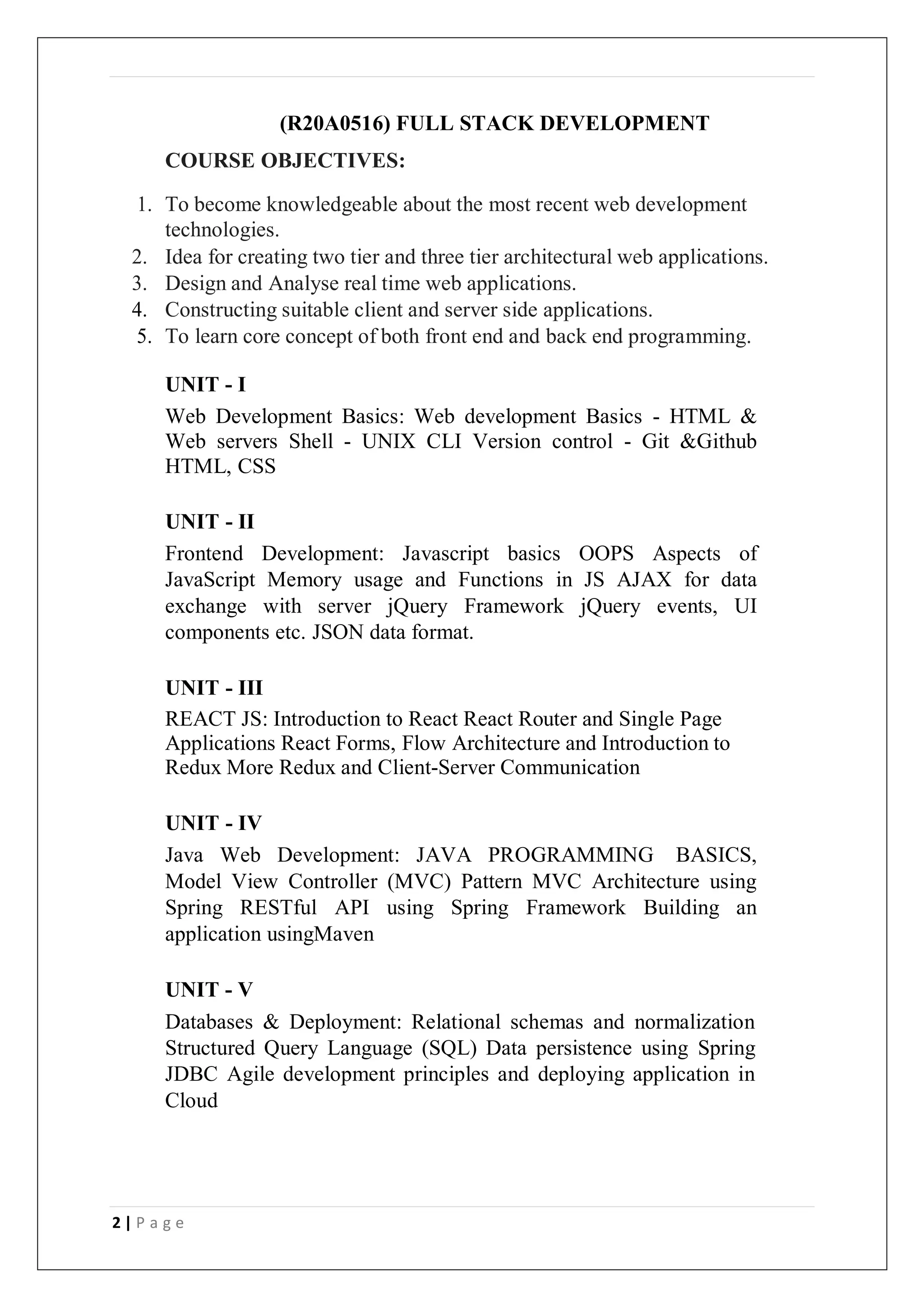 2 | P a g e
(R20A0516) FULL STACK DEVELOPMENT
COURSE OBJECTIVES:
1. To become knowledgeable about the most recent web development
technologies.
2. Idea for creating two tier and three tier architectural web applications.
3. Design and Analyse real time web applications.
4. Constructing suitable client and server side applications.
5. To learn core concept of both front end and back end programming.
UNIT - I
Web Development Basics: Web development Basics - HTML &
Web servers Shell - UNIX CLI Version control - Git &Github
HTML, CSS
UNIT - II
Frontend Development: Javascript basics OOPS Aspects of
JavaScript Memory usage and Functions in JS AJAX for data
exchange with server jQuery Framework jQuery events, UI
components etc. JSON data format.
UNIT - III
REACT JS: Introduction to React React Router and Single Page
Applications React Forms, Flow Architecture and Introduction to
Redux More Redux and Client-Server Communication
UNIT - IV
Java Web Development: JAVA PROGRAMMING BASICS,
Model View Controller (MVC) Pattern MVC Architecture using
Spring RESTful API using Spring Framework Building an
application usingMaven
UNIT - V
Databases & Deployment: Relational schemas and normalization
Structured Query Language (SQL) Data persistence using Spring
JDBC Agile development principles and deploying application in
Cloud
 