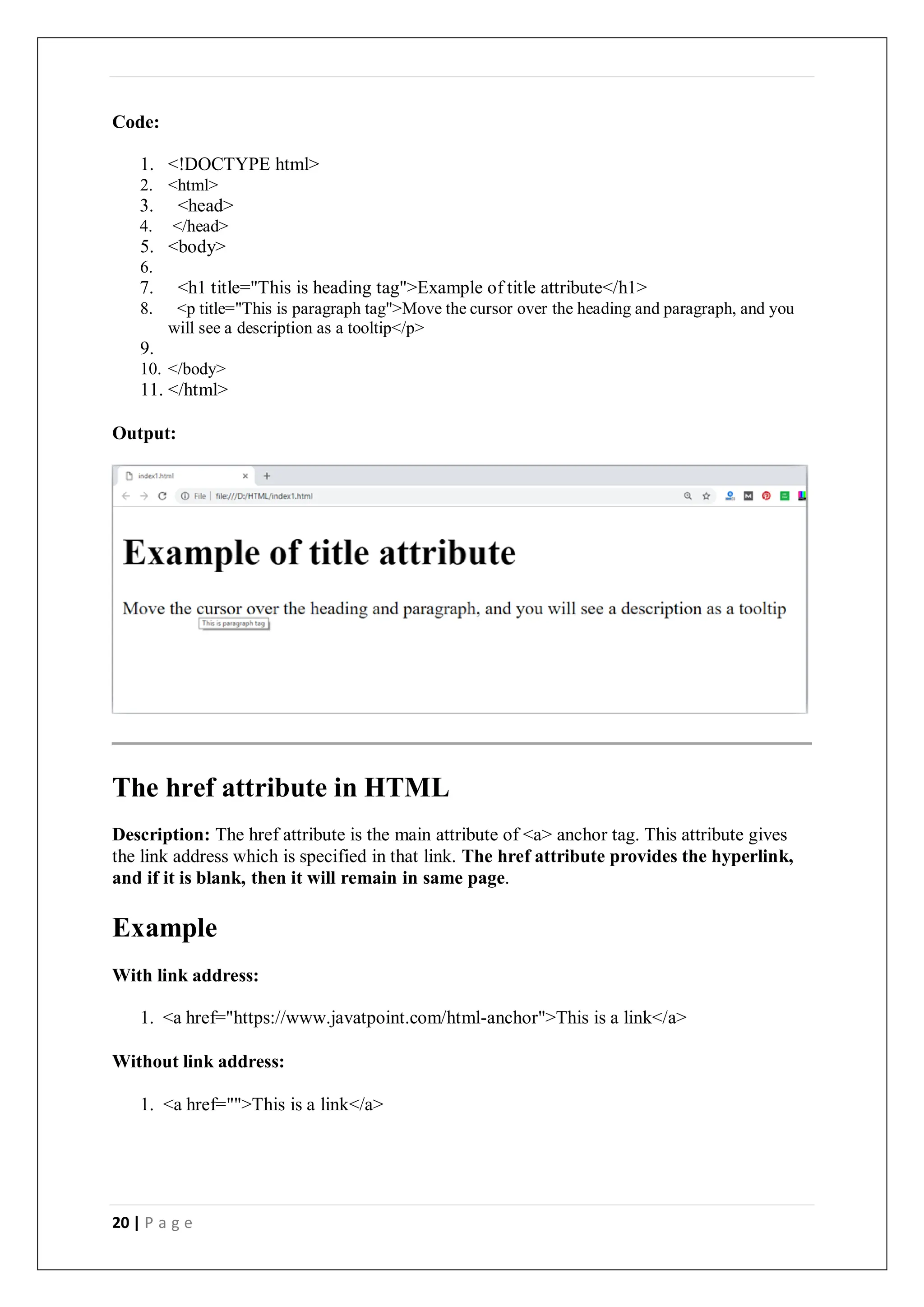20 | P a g e
Code:
1. <!DOCTYPE html>
2. <html>
3. <head>
4. </head>
5. <body>
6.
7. <h1 title="This is heading tag">Example of title attribute</h1>
8. <p title="This is paragraph tag">Move the cursor over the heading and paragraph, and you
will see a description as a tooltip</p>
9.
10. </body>
11. </html>
Output:
The href attribute in HTML
Description: The href attribute is the main attribute of <a> anchor tag. This attribute gives
the link address which is specified in that link. The href attribute provides the hyperlink,
and if it is blank, then it will remain in same page.
Example
With link address:
1. <a href="https://www.javatpoint.com/html-anchor">This is a link</a>
Without link address:
1. <a href="">This is a link</a>
 