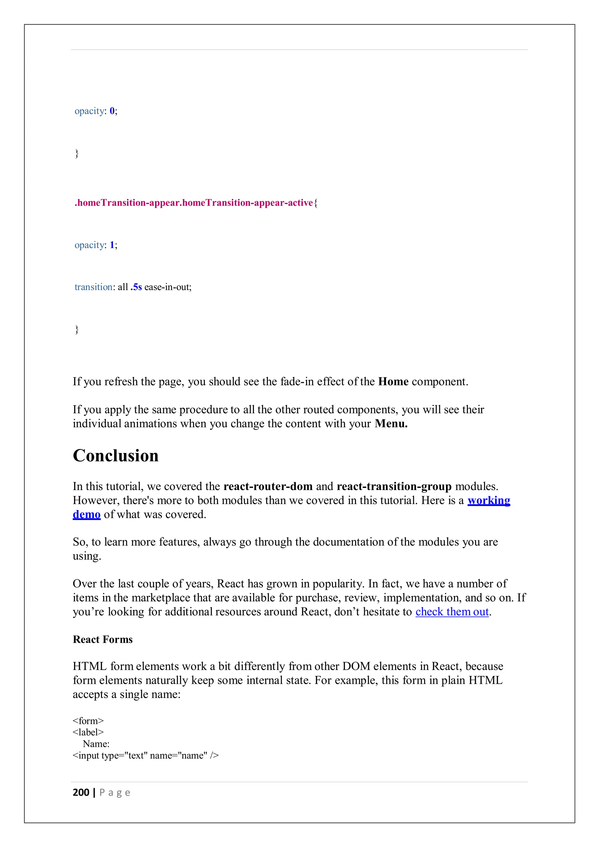 200 | P a g e
opacity: 0;
}
.homeTransition-appear.homeTransition-appear-active{
opacity: 1;
transition: all .5s ease-in-out;
}
If you refresh the page, you should see the fade-in effect of the Home component.
If you apply the same procedure to all the other routed components, you will see their
individual animations when you change the content with your Menu.
Conclusion
In this tutorial, we covered the react-router-dom and react-transition-group modules.
However, there's more to both modules than we covered in this tutorial. Here is a working
demo of what was covered.
So, to learn more features, always go through the documentation of the modules you are
using.
Over the last couple of years, React has grown in popularity. In fact, we have a number of
items in the marketplace that are available for purchase, review, implementation, and so on. If
you’re looking for additional resources around React, don’t hesitate to check them out.
React Forms
HTML form elements work a bit differently from other DOM elements in React, because
form elements naturally keep some internal state. For example, this form in plain HTML
accepts a single name:
<form>
<label>
Name:
<input type="text" name="name" />
 