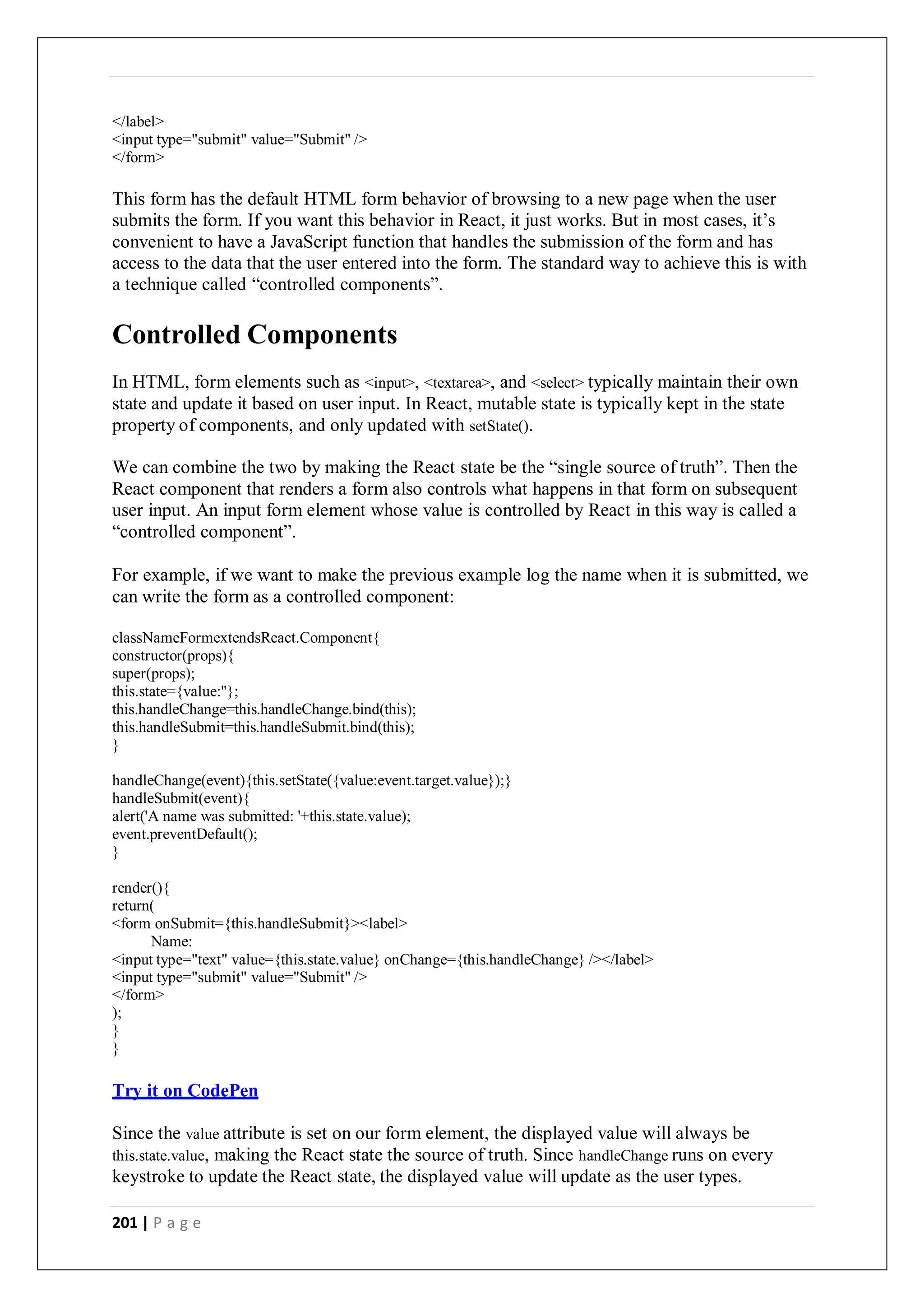 201 | P a g e
</label>
<input type="submit" value="Submit" />
</form>
This form has the default HTML form behavior of browsing to a new page when the user
submits the form. If you want this behavior in React, it just works. But in most cases, it’s
convenient to have a JavaScript function that handles the submission of the form and has
access to the data that the user entered into the form. The standard way to achieve this is with
a technique called “controlled components”.
Controlled Components
In HTML, form elements such as <input>, <textarea>, and <select> typically maintain their own
state and update it based on user input. In React, mutable state is typically kept in the state
property of components, and only updated with setState().
We can combine the two by making the React state be the “single source of truth”. Then the
React component that renders a form also controls what happens in that form on subsequent
user input. An input form element whose value is controlled by React in this way is called a
“controlled component”.
For example, if we want to make the previous example log the name when it is submitted, we
can write the form as a controlled component:
classNameFormextendsReact.Component{
constructor(props){
super(props);
this.state={value:''};
this.handleChange=this.handleChange.bind(this);
this.handleSubmit=this.handleSubmit.bind(this);
}
handleChange(event){this.setState({value:event.target.value});}
handleSubmit(event){
alert('A name was submitted: '+this.state.value);
event.preventDefault();
}
render(){
return(
<form onSubmit={this.handleSubmit}><label>
Name:
<input type="text" value={this.state.value} onChange={this.handleChange} /></label>
<input type="submit" value="Submit" />
</form>
);
}
}
Try it on CodePen
Since the value attribute is set on our form element, the displayed value will always be
this.state.value, making the React state the source of truth. Since handleChange runs on every
keystroke to update the React state, the displayed value will update as the user types.
 