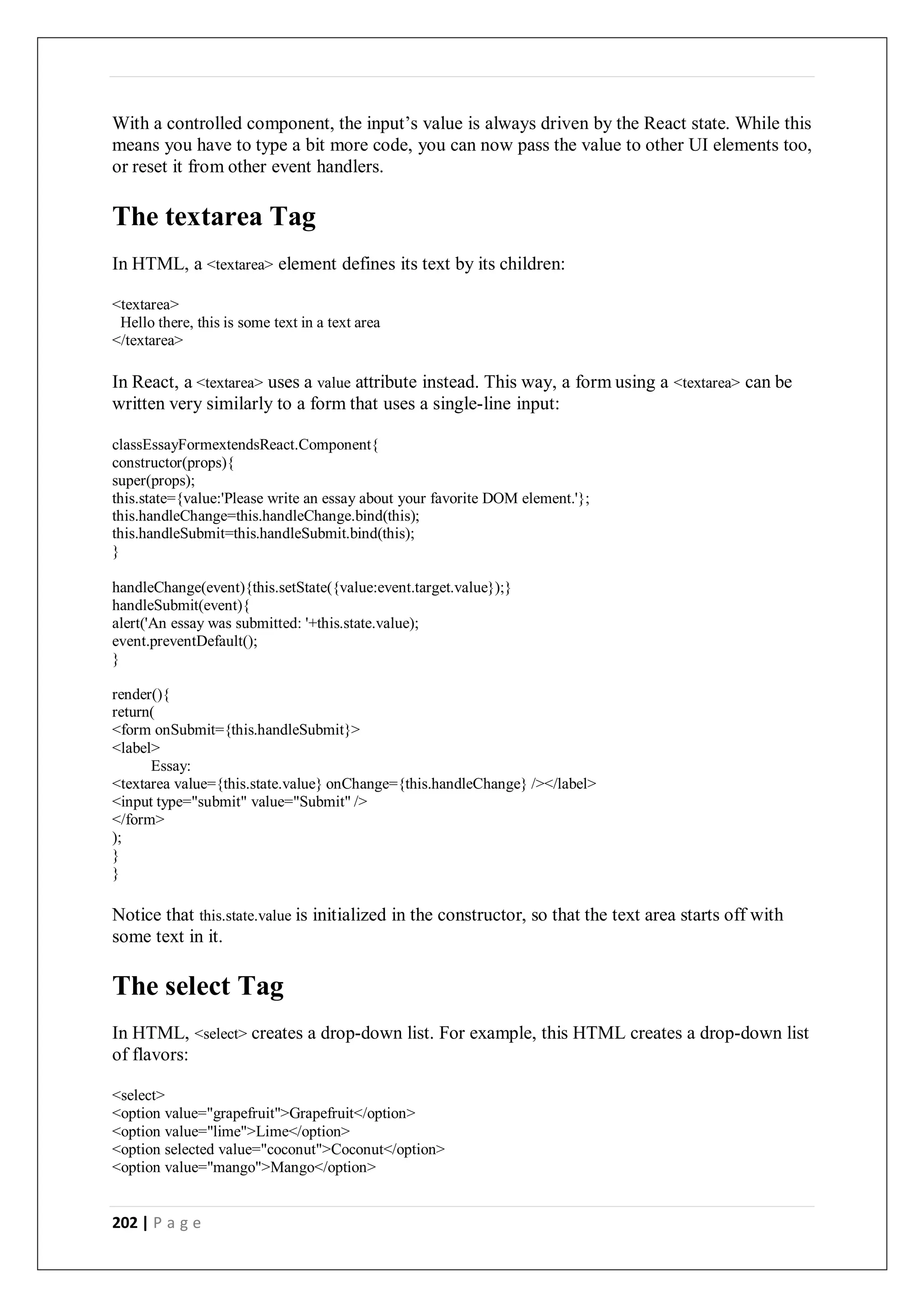 202 | P a g e
With a controlled component, the input’s value is always driven by the React state. While this
means you have to type a bit more code, you can now pass the value to other UI elements too,
or reset it from other event handlers.
The textarea Tag
In HTML, a <textarea> element defines its text by its children:
<textarea>
Hello there, this is some text in a text area
</textarea>
In React, a <textarea> uses a value attribute instead. This way, a form using a <textarea> can be
written very similarly to a form that uses a single-line input:
classEssayFormextendsReact.Component{
constructor(props){
super(props);
this.state={value:'Please write an essay about your favorite DOM element.'};
this.handleChange=this.handleChange.bind(this);
this.handleSubmit=this.handleSubmit.bind(this);
}
handleChange(event){this.setState({value:event.target.value});}
handleSubmit(event){
alert('An essay was submitted: '+this.state.value);
event.preventDefault();
}
render(){
return(
<form onSubmit={this.handleSubmit}>
<label>
Essay:
<textarea value={this.state.value} onChange={this.handleChange} /></label>
<input type="submit" value="Submit" />
</form>
);
}
}
Notice that this.state.value is initialized in the constructor, so that the text area starts off with
some text in it.
The select Tag
In HTML, <select> creates a drop-down list. For example, this HTML creates a drop-down list
of flavors:
<select>
<option value="grapefruit">Grapefruit</option>
<option value="lime">Lime</option>
<option selected value="coconut">Coconut</option>
<option value="mango">Mango</option>
 
