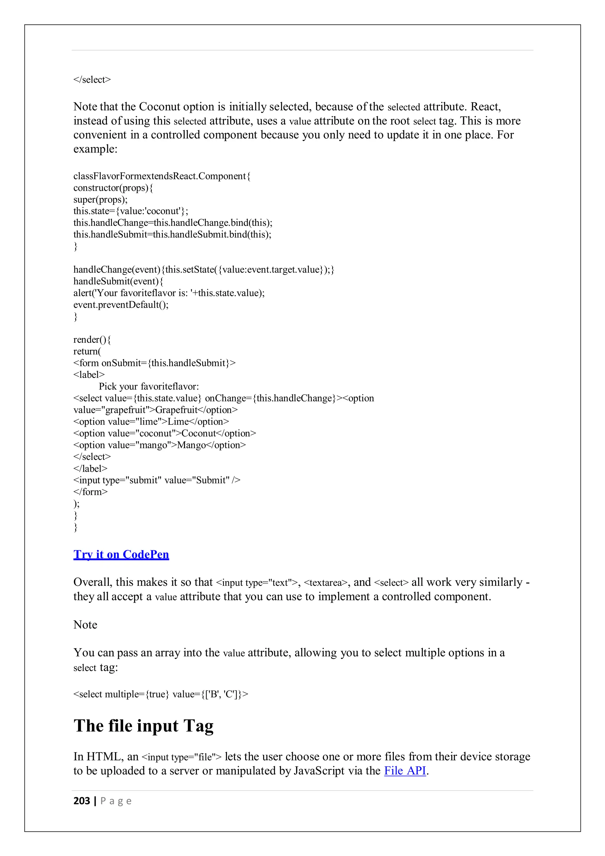 203 | P a g e
</select>
Note that the Coconut option is initially selected, because of the selected attribute. React,
instead of using this selected attribute, uses a value attribute on the root select tag. This is more
convenient in a controlled component because you only need to update it in one place. For
example:
classFlavorFormextendsReact.Component{
constructor(props){
super(props);
this.state={value:'coconut'};
this.handleChange=this.handleChange.bind(this);
this.handleSubmit=this.handleSubmit.bind(this);
}
handleChange(event){this.setState({value:event.target.value});}
handleSubmit(event){
alert('Your favoriteflavor is: '+this.state.value);
event.preventDefault();
}
render(){
return(
<form onSubmit={this.handleSubmit}>
<label>
Pick your favoriteflavor:
<select value={this.state.value} onChange={this.handleChange}><option
value="grapefruit">Grapefruit</option>
<option value="lime">Lime</option>
<option value="coconut">Coconut</option>
<option value="mango">Mango</option>
</select>
</label>
<input type="submit" value="Submit" />
</form>
);
}
}
Try it on CodePen
Overall, this makes it so that <input type="text">, <textarea>, and <select> all work very similarly -
they all accept a value attribute that you can use to implement a controlled component.
Note
You can pass an array into the value attribute, allowing you to select multiple options in a
select tag:
<select multiple={true} value={['B', 'C']}>
The file input Tag
In HTML, an <input type="file"> lets the user choose one or more files from their device storage
to be uploaded to a server or manipulated by JavaScript via the File API.
 