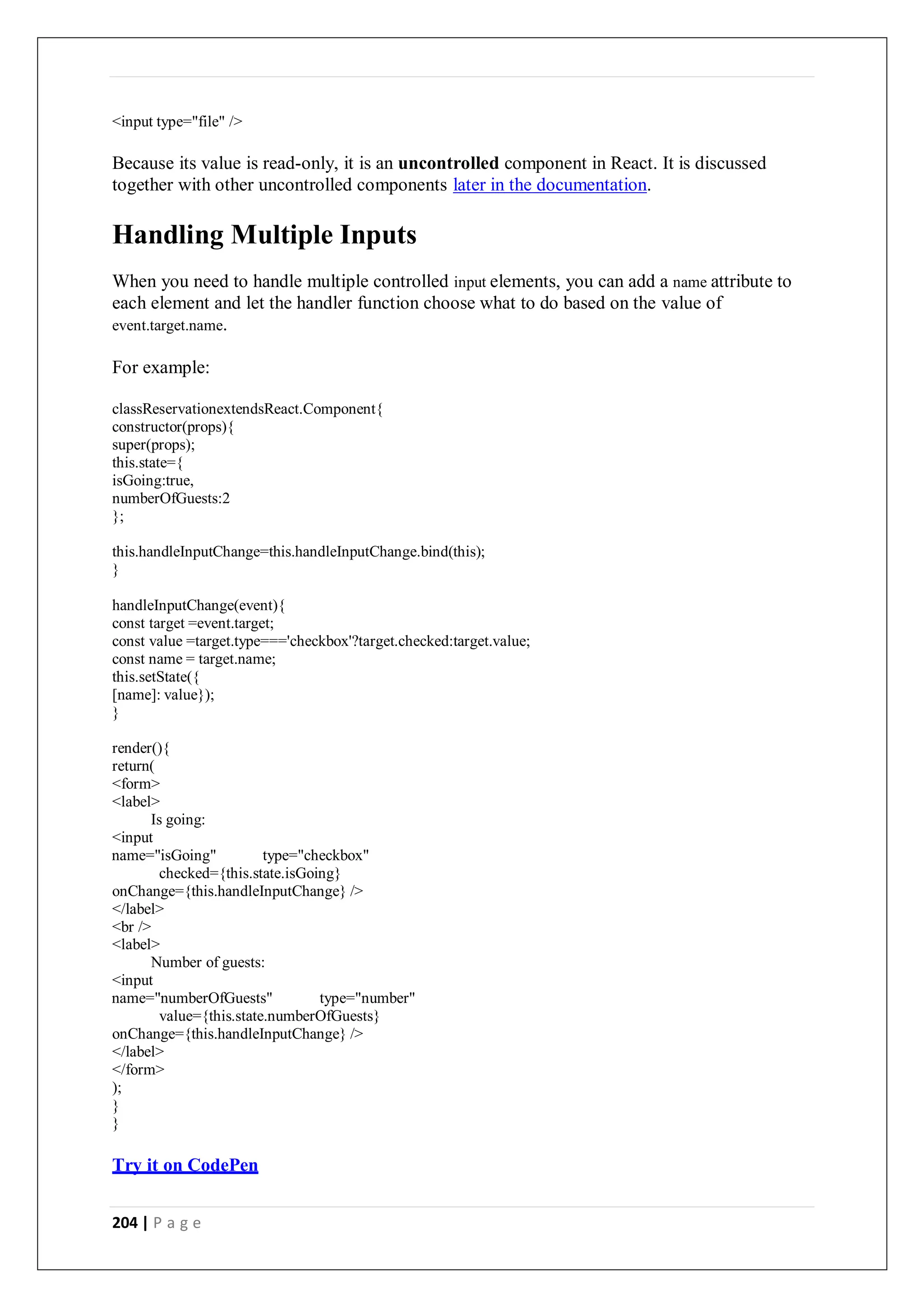 204 | P a g e
<input type="file" />
Because its value is read-only, it is an uncontrolled component in React. It is discussed
together with other uncontrolled components later in the documentation.
Handling Multiple Inputs
When you need to handle multiple controlled input elements, you can add a name attribute to
each element and let the handler function choose what to do based on the value of
event.target.name.
For example:
classReservationextendsReact.Component{
constructor(props){
super(props);
this.state={
isGoing:true,
numberOfGuests:2
};
this.handleInputChange=this.handleInputChange.bind(this);
}
handleInputChange(event){
const target =event.target;
const value =target.type==='checkbox'?target.checked:target.value;
const name = target.name;
this.setState({
[name]: value});
}
render(){
return(
<form>
<label>
Is going:
<input
name="isGoing" type="checkbox"
checked={this.state.isGoing}
onChange={this.handleInputChange} />
</label>
<br />
<label>
Number of guests:
<input
name="numberOfGuests" type="number"
value={this.state.numberOfGuests}
onChange={this.handleInputChange} />
</label>
</form>
);
}
}
Try it on CodePen
 