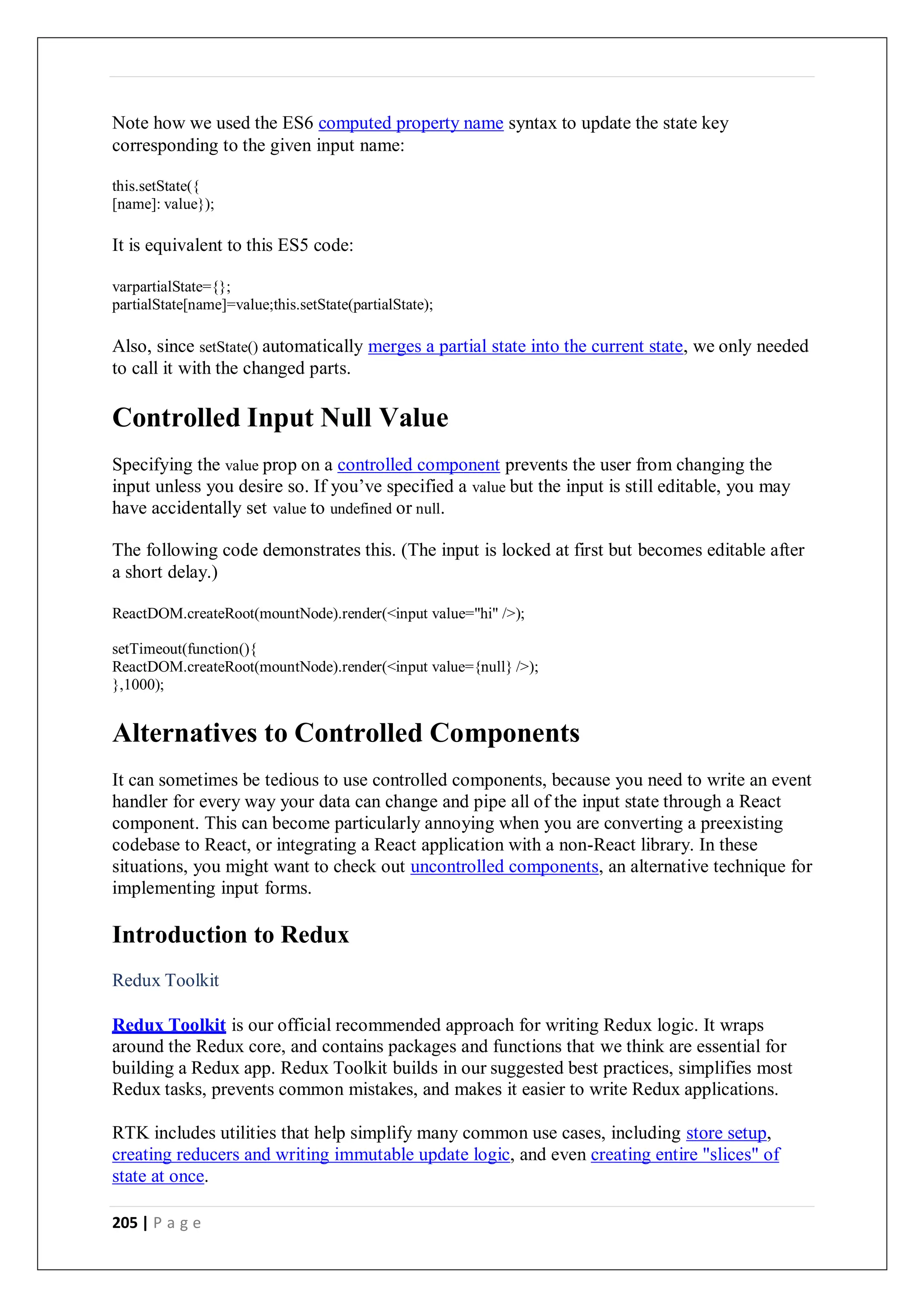 205 | P a g e
Note how we used the ES6 computed property name syntax to update the state key
corresponding to the given input name:
this.setState({
[name]: value});
It is equivalent to this ES5 code:
varpartialState={};
partialState[name]=value;this.setState(partialState);
Also, since setState() automatically merges a partial state into the current state, we only needed
to call it with the changed parts.
Controlled Input Null Value
Specifying the value prop on a controlled component prevents the user from changing the
input unless you desire so. If you’ve specified a value but the input is still editable, you may
have accidentally set value to undefined or null.
The following code demonstrates this. (The input is locked at first but becomes editable after
a short delay.)
ReactDOM.createRoot(mountNode).render(<input value="hi" />);
setTimeout(function(){
ReactDOM.createRoot(mountNode).render(<input value={null} />);
},1000);
Alternatives to Controlled Components
It can sometimes be tedious to use controlled components, because you need to write an event
handler for every way your data can change and pipe all of the input state through a React
component. This can become particularly annoying when you are converting a preexisting
codebase to React, or integrating a React application with a non-React library. In these
situations, you might want to check out uncontrolled components, an alternative technique for
implementing input forms.
Introduction to Redux
Redux Toolkit
Redux Toolkit is our official recommended approach for writing Redux logic. It wraps
around the Redux core, and contains packages and functions that we think are essential for
building a Redux app. Redux Toolkit builds in our suggested best practices, simplifies most
Redux tasks, prevents common mistakes, and makes it easier to write Redux applications.
RTK includes utilities that help simplify many common use cases, including store setup,
creating reducers and writing immutable update logic, and even creating entire "slices" of
state at once.
 