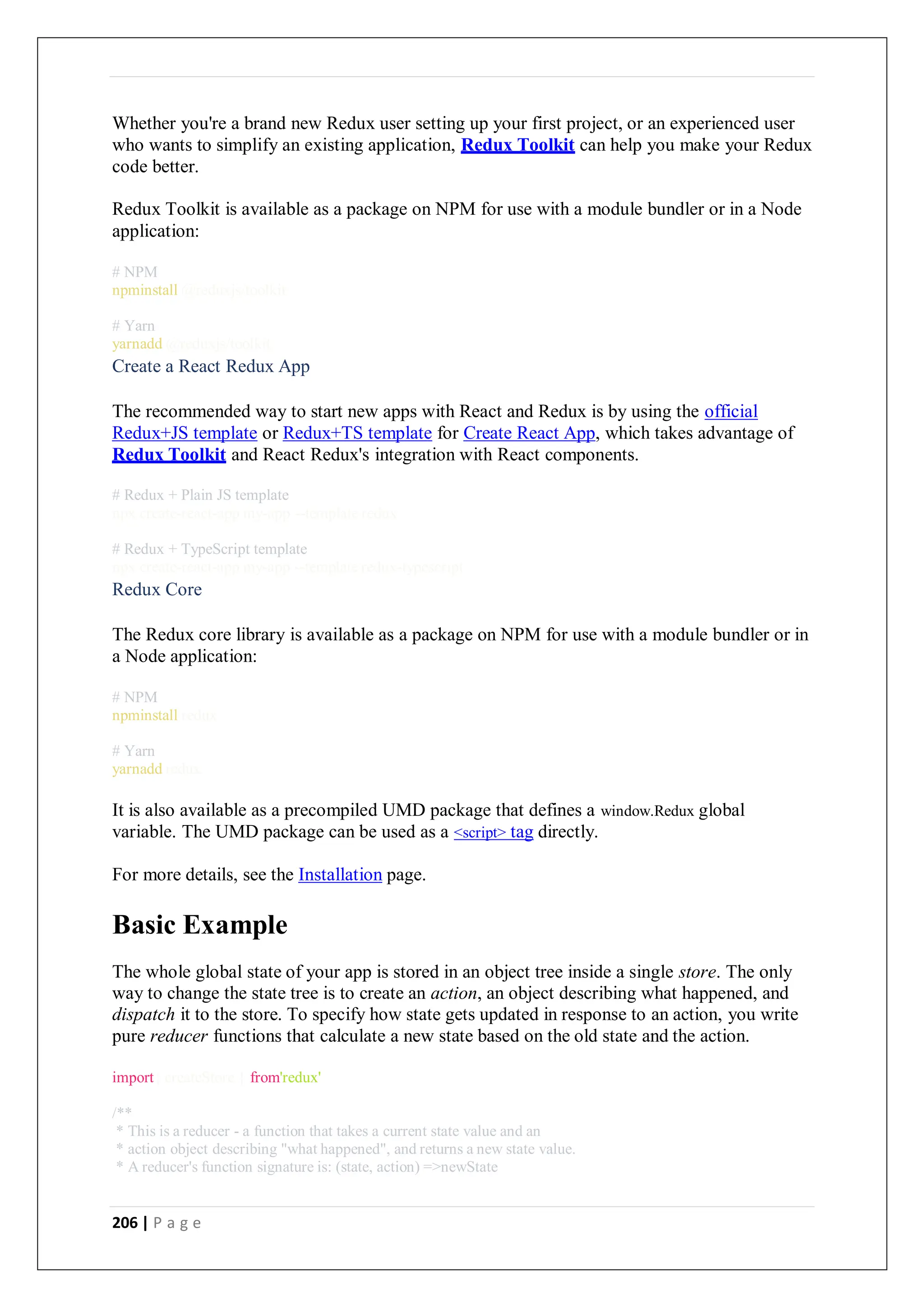 206 | P a g e
Whether you're a brand new Redux user setting up your first project, or an experienced user
who wants to simplify an existing application, Redux Toolkit can help you make your Redux
code better.
Redux Toolkit is available as a package on NPM for use with a module bundler or in a Node
application:
# NPM
npminstall @reduxjs/toolkit
# Yarn
yarnadd @reduxjs/toolkit
Create a React Redux App
The recommended way to start new apps with React and Redux is by using the official
Redux+JS template or Redux+TS template for Create React App, which takes advantage of
Redux Toolkit and React Redux's integration with React components.
# Redux + Plain JS template
npx create-react-app my-app --template redux
# Redux + TypeScript template
npx create-react-app my-app --template redux-typescript
Redux Core
The Redux core library is available as a package on NPM for use with a module bundler or in
a Node application:
# NPM
npminstall redux
# Yarn
yarnadd redux
It is also available as a precompiled UMD package that defines a window.Redux global
variable. The UMD package can be used as a <script> tag directly.
For more details, see the Installation page.
Basic Example
The whole global state of your app is stored in an object tree inside a single store. The only
way to change the state tree is to create an action, an object describing what happened, and
dispatch it to the store. To specify how state gets updated in response to an action, you write
pure reducer functions that calculate a new state based on the old state and the action.
import{ createStore } from'redux'
/**
* This is a reducer - a function that takes a current state value and an
* action object describing "what happened", and returns a new state value.
* A reducer's function signature is: (state, action) =>newState
 