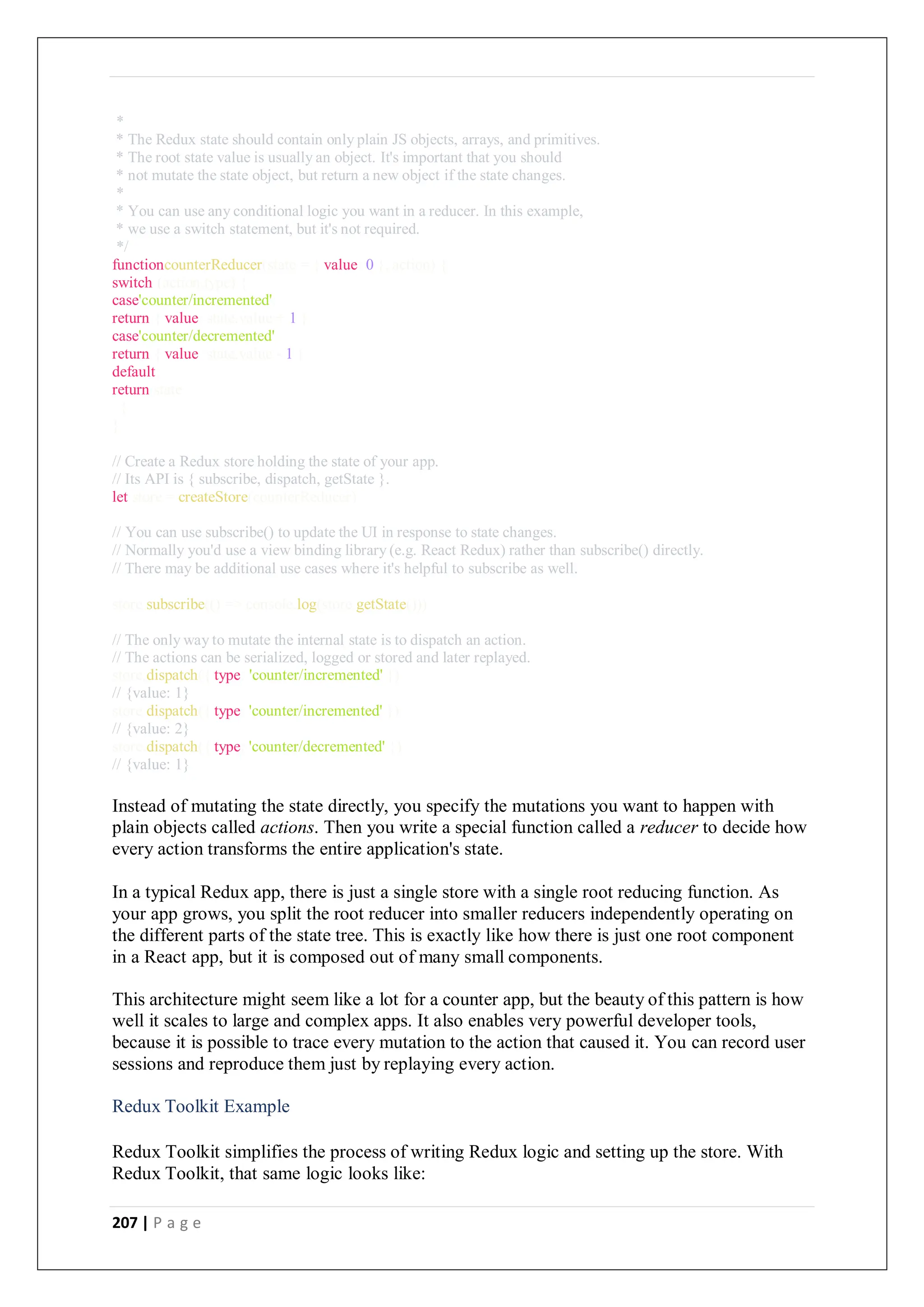 207 | P a g e
*
* The Redux state should contain only plain JS objects, arrays, and primitives.
* The root state value is usually an object. It's important that you should
* not mutate the state object, but return a new object if the state changes.
*
* You can use any conditional logic you want in a reducer. In this example,
* we use a switch statement, but it's not required.
*/
functioncounterReducer(state = { value: 0 }, action) {
switch (action.type) {
case'counter/incremented':
return { value: state.value + 1 }
case'counter/decremented':
return { value: state.value - 1 }
default:
return state
}
}
// Create a Redux store holding the state of your app.
// Its API is { subscribe, dispatch, getState }.
let store = createStore(counterReducer)
// You can use subscribe() to update the UI in response to state changes.
// Normally you'd use a view binding library (e.g. React Redux) rather than subscribe() directly.
// There may be additional use cases where it's helpful to subscribe as well.
store.subscribe(() => console.log(store.getState()))
// The only way to mutate the internal state is to dispatch an action.
// The actions can be serialized, logged or stored and later replayed.
store.dispatch({ type: 'counter/incremented' })
// {value: 1}
store.dispatch({ type: 'counter/incremented' })
// {value: 2}
store.dispatch({ type: 'counter/decremented' })
// {value: 1}
Instead of mutating the state directly, you specify the mutations you want to happen with
plain objects called actions. Then you write a special function called a reducer to decide how
every action transforms the entire application's state.
In a typical Redux app, there is just a single store with a single root reducing function. As
your app grows, you split the root reducer into smaller reducers independently operating on
the different parts of the state tree. This is exactly like how there is just one root component
in a React app, but it is composed out of many small components.
This architecture might seem like a lot for a counter app, but the beauty of this pattern is how
well it scales to large and complex apps. It also enables very powerful developer tools,
because it is possible to trace every mutation to the action that caused it. You can record user
sessions and reproduce them just by replaying every action.
Redux Toolkit Example
Redux Toolkit simplifies the process of writing Redux logic and setting up the store. With
Redux Toolkit, that same logic looks like:
 