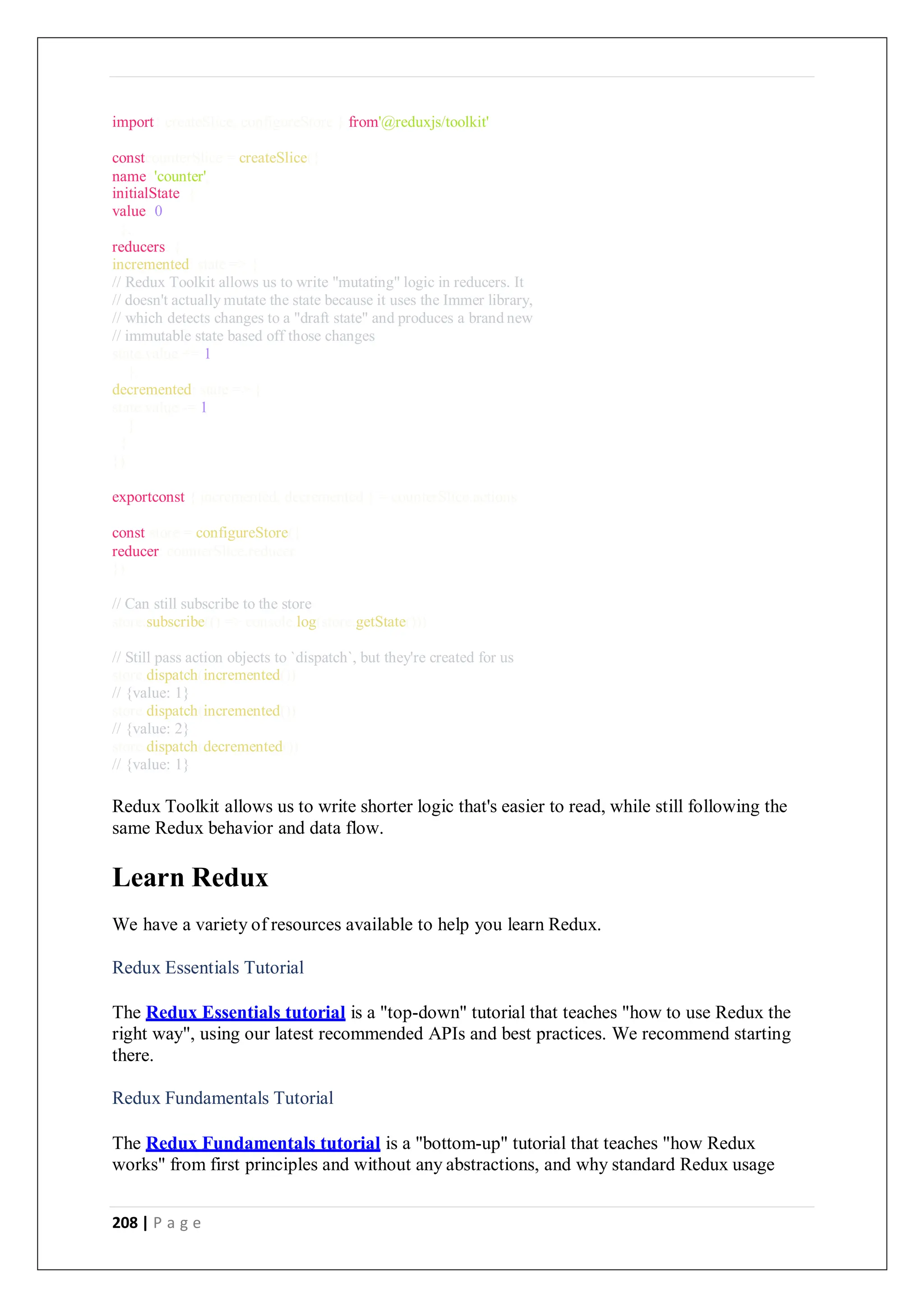 208 | P a g e
import{ createSlice, configureStore } from'@reduxjs/toolkit'
constcounterSlice = createSlice({
name: 'counter',
initialState: {
value: 0
},
reducers: {
incremented: state => {
// Redux Toolkit allows us to write "mutating" logic in reducers. It
// doesn't actually mutate the state because it uses the Immer library,
// which detects changes to a "draft state" and produces a brand new
// immutable state based off those changes
state.value += 1
},
decremented: state => {
state.value -= 1
}
}
})
exportconst { incremented, decremented } = counterSlice.actions
const store = configureStore({
reducer: counterSlice.reducer
})
// Can still subscribe to the store
store.subscribe(() => console.log(store.getState()))
// Still pass action objects to `dispatch`, but they're created for us
store.dispatch(incremented())
// {value: 1}
store.dispatch(incremented())
// {value: 2}
store.dispatch(decremented())
// {value: 1}
Redux Toolkit allows us to write shorter logic that's easier to read, while still following the
same Redux behavior and data flow.
Learn Redux
We have a variety of resources available to help you learn Redux.
Redux Essentials Tutorial
The Redux Essentials tutorial is a "top-down" tutorial that teaches "how to use Redux the
right way", using our latest recommended APIs and best practices. We recommend starting
there.
Redux Fundamentals Tutorial
The Redux Fundamentals tutorial is a "bottom-up" tutorial that teaches "how Redux
works" from first principles and without any abstractions, and why standard Redux usage
 