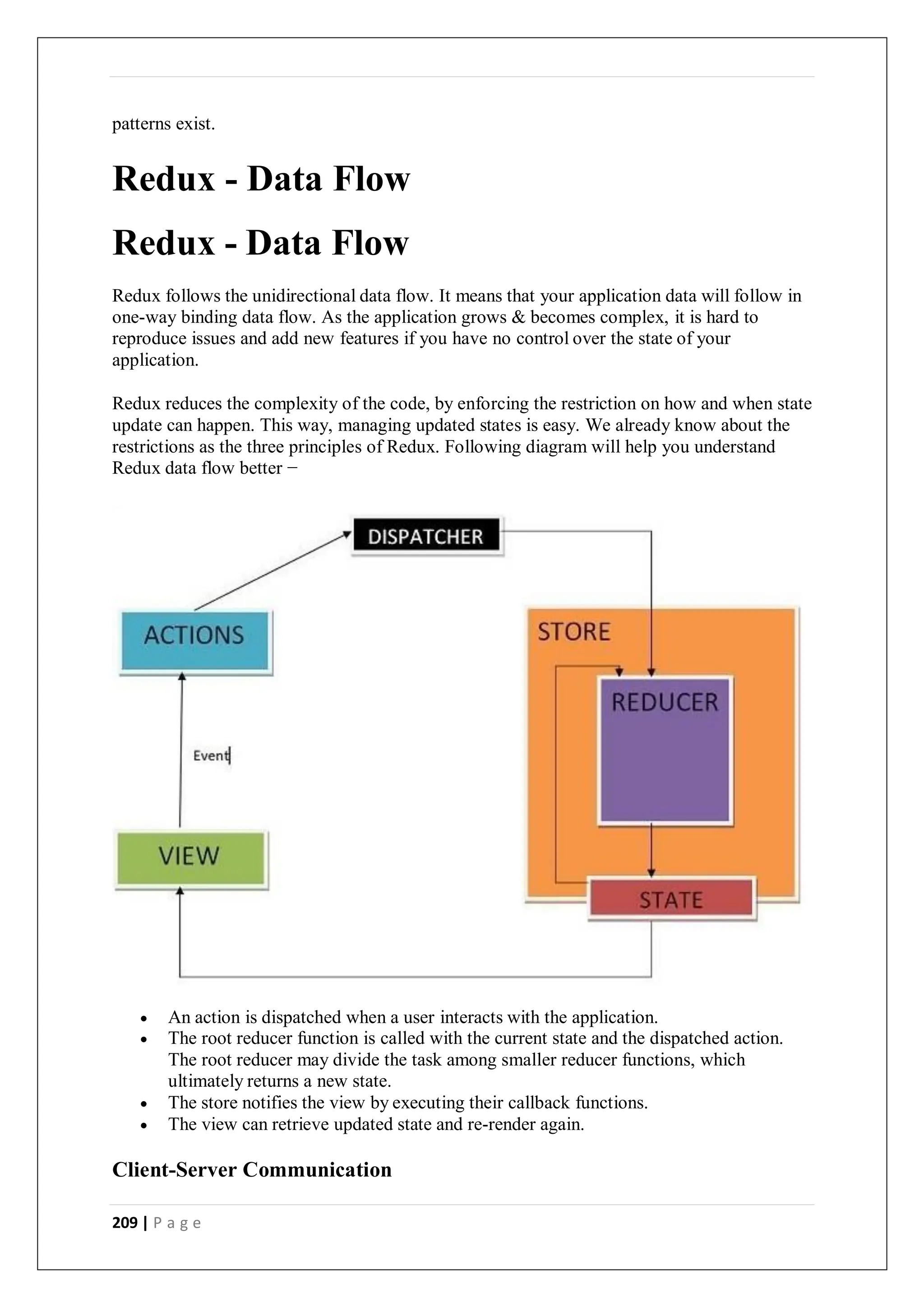 209 | P a g e
patterns exist.
Redux - Data Flow
Redux - Data Flow
Redux follows the unidirectional data flow. It means that your application data will follow in
one-way binding data flow. As the application grows & becomes complex, it is hard to
reproduce issues and add new features if you have no control over the state of your
application.
Redux reduces the complexity of the code, by enforcing the restriction on how and when state
update can happen. This way, managing updated states is easy. We already know about the
restrictions as the three principles of Redux. Following diagram will help you understand
Redux data flow better −
 An action is dispatched when a user interacts with the application.
 The root reducer function is called with the current state and the dispatched action.
The root reducer may divide the task among smaller reducer functions, which
ultimately returns a new state.
 The store notifies the view by executing their callback functions.
 The view can retrieve updated state and re-render again.
Client-Server Communication
 