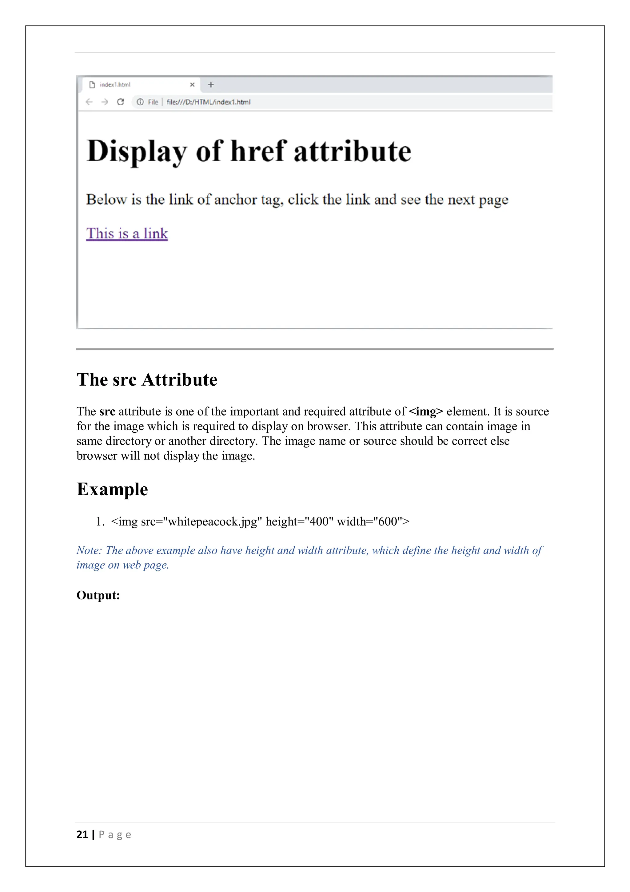 21 | P a g e
The src Attribute
The src attribute is one of the important and required attribute of <img> element. It is source
for the image which is required to display on browser. This attribute can contain image in
same directory or another directory. The image name or source should be correct else
browser will not display the image.
Example
1. <img src="whitepeacock.jpg" height="400" width="600">
Note: The above example also have height and width attribute, which define the height and width of
image on web page.
Output:
 