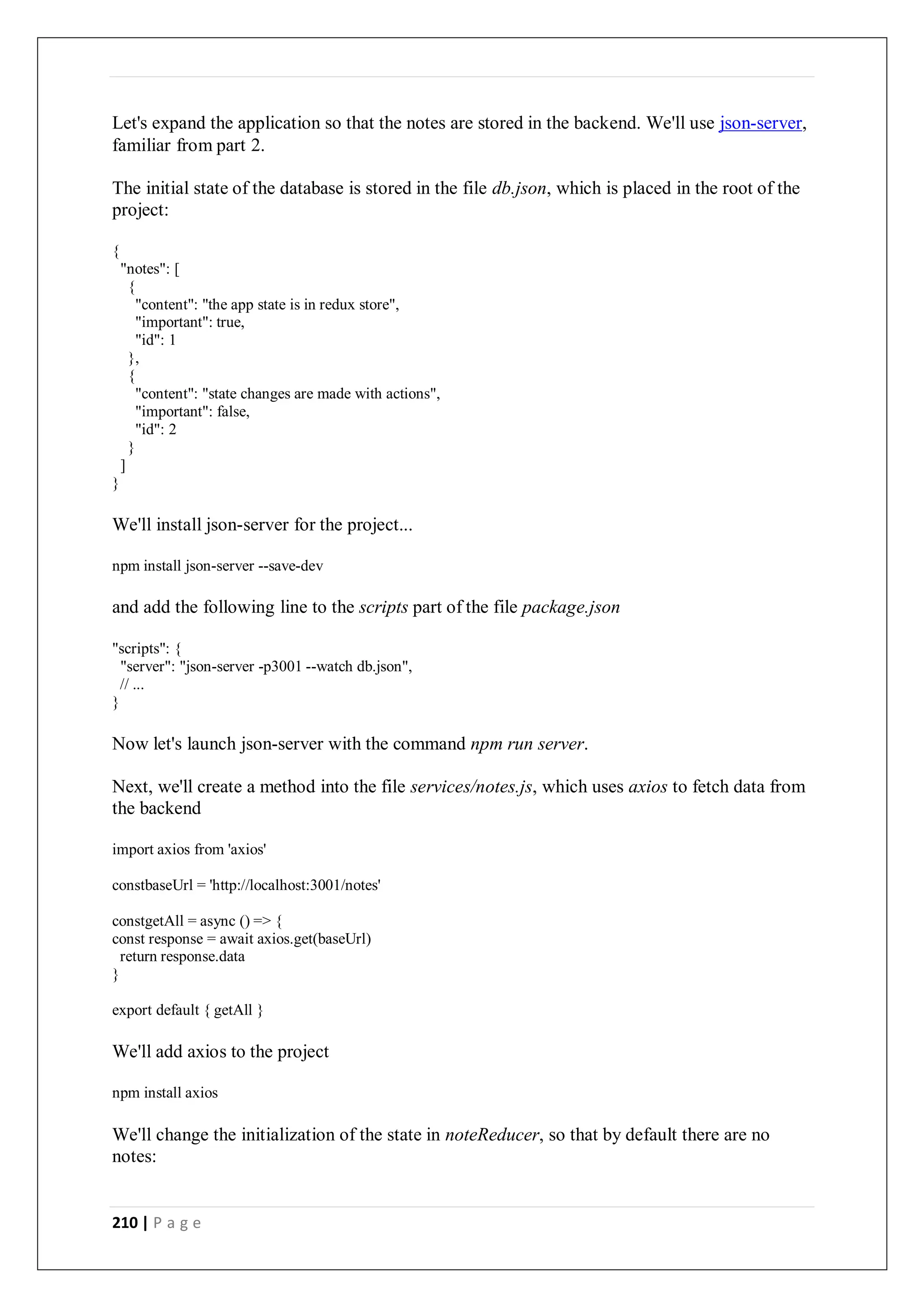 210 | P a g e
Let's expand the application so that the notes are stored in the backend. We'll use json-server,
familiar from part 2.
The initial state of the database is stored in the file db.json, which is placed in the root of the
project:
{
"notes": [
{
"content": "the app state is in redux store",
"important": true,
"id": 1
},
{
"content": "state changes are made with actions",
"important": false,
"id": 2
}
]
}
We'll install json-server for the project...
npm install json-server --save-dev
and add the following line to the scripts part of the file package.json
"scripts": {
"server": "json-server -p3001 --watch db.json",
// ...
}
Now let's launch json-server with the command npm run server.
Next, we'll create a method into the file services/notes.js, which uses axios to fetch data from
the backend
import axios from 'axios'
constbaseUrl = 'http://localhost:3001/notes'
constgetAll = async () => {
const response = await axios.get(baseUrl)
return response.data
}
export default { getAll }
We'll add axios to the project
npm install axios
We'll change the initialization of the state in noteReducer, so that by default there are no
notes:
 