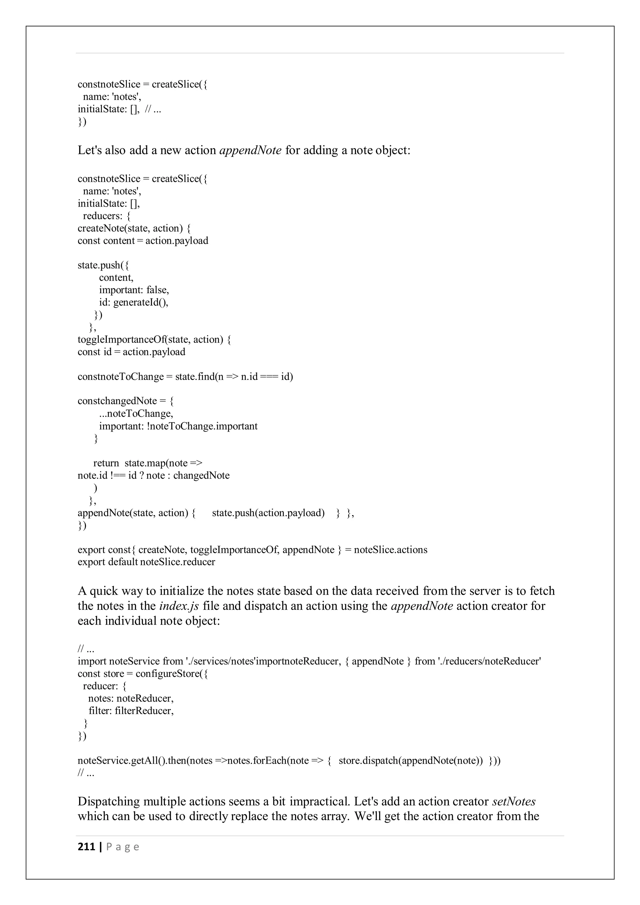 211 | P a g e
constnoteSlice = createSlice({
name: 'notes',
initialState: [], // ...
})
Let's also add a new action appendNote for adding a note object:
constnoteSlice = createSlice({
name: 'notes',
initialState: [],
reducers: {
createNote(state, action) {
const content = action.payload
state.push({
content,
important: false,
id: generateId(),
})
},
toggleImportanceOf(state, action) {
const id = action.payload
constnoteToChange = state.find(n => n.id === id)
constchangedNote = {
...noteToChange,
important: !noteToChange.important
}
return state.map(note =>
note.id !== id ? note : changedNote
)
},
appendNote(state, action) { state.push(action.payload) } },
})
export const{ createNote, toggleImportanceOf, appendNote } = noteSlice.actions
export default noteSlice.reducer
A quick way to initialize the notes state based on the data received from the server is to fetch
the notes in the index.js file and dispatch an action using the appendNote action creator for
each individual note object:
// ...
import noteService from './services/notes'importnoteReducer, { appendNote } from './reducers/noteReducer'
const store = configureStore({
reducer: {
notes: noteReducer,
filter: filterReducer,
}
})
noteService.getAll().then(notes =>notes.forEach(note => { store.dispatch(appendNote(note)) }))
// ...
Dispatching multiple actions seems a bit impractical. Let's add an action creator setNotes
which can be used to directly replace the notes array. We'll get the action creator from the
 