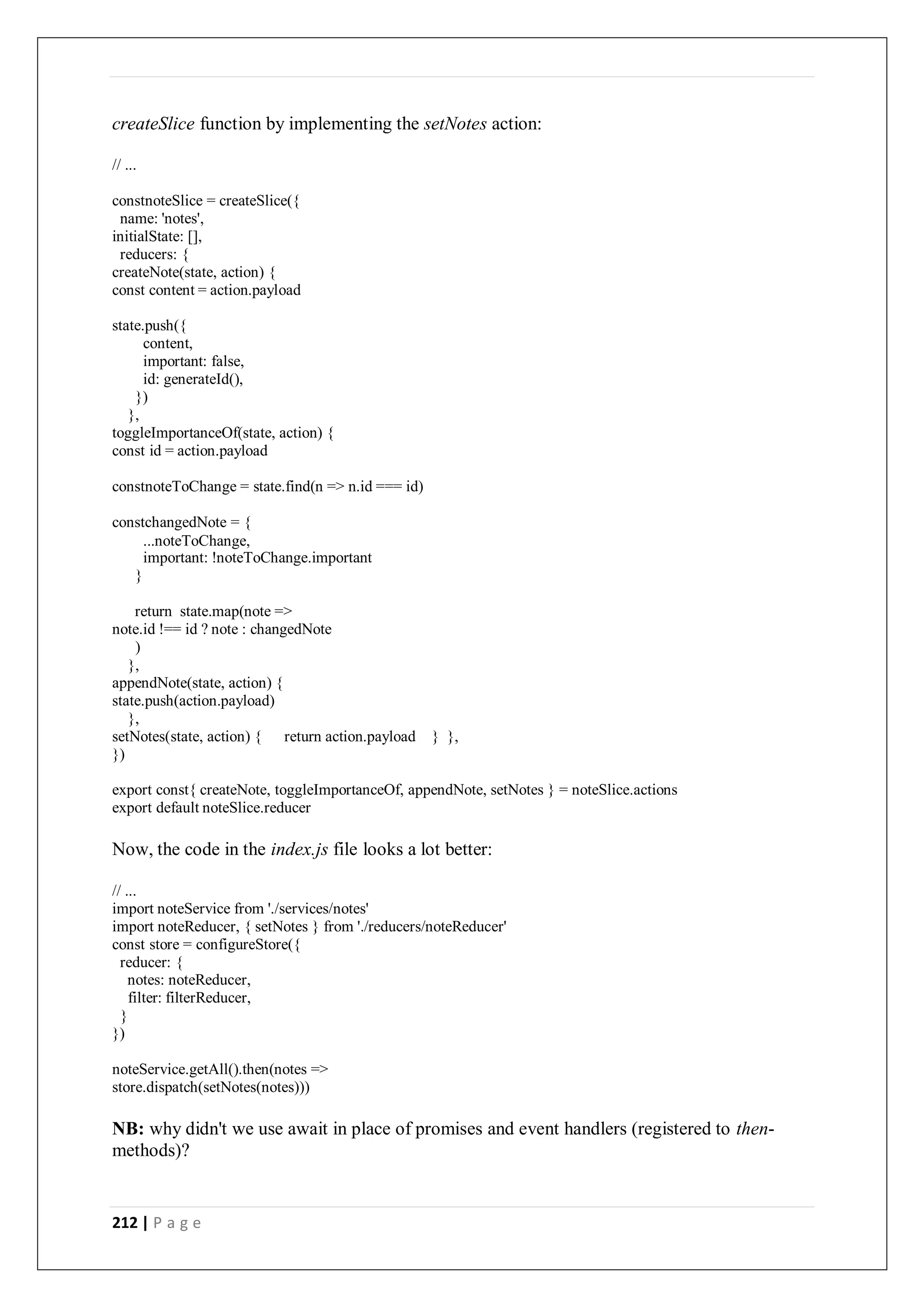 212 | P a g e
createSlice function by implementing the setNotes action:
// ...
constnoteSlice = createSlice({
name: 'notes',
initialState: [],
reducers: {
createNote(state, action) {
const content = action.payload
state.push({
content,
important: false,
id: generateId(),
})
},
toggleImportanceOf(state, action) {
const id = action.payload
constnoteToChange = state.find(n => n.id === id)
constchangedNote = {
...noteToChange,
important: !noteToChange.important
}
return state.map(note =>
note.id !== id ? note : changedNote
)
},
appendNote(state, action) {
state.push(action.payload)
},
setNotes(state, action) { return action.payload } },
})
export const{ createNote, toggleImportanceOf, appendNote, setNotes } = noteSlice.actions
export default noteSlice.reducer
Now, the code in the index.js file looks a lot better:
// ...
import noteService from './services/notes'
import noteReducer, { setNotes } from './reducers/noteReducer'
const store = configureStore({
reducer: {
notes: noteReducer,
filter: filterReducer,
}
})
noteService.getAll().then(notes =>
store.dispatch(setNotes(notes)))
NB: why didn't we use await in place of promises and event handlers (registered to then-
methods)?
 