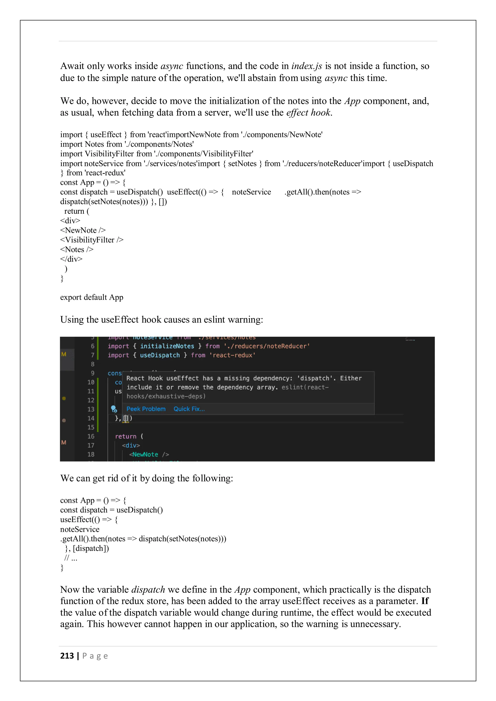213 | P a g e
Await only works inside async functions, and the code in index.js is not inside a function, so
due to the simple nature of the operation, we'll abstain from using async this time.
We do, however, decide to move the initialization of the notes into the App component, and,
as usual, when fetching data from a server, we'll use the effect hook.
import { useEffect } from 'react'importNewNote from './components/NewNote'
import Notes from './components/Notes'
import VisibilityFilter from './components/VisibilityFilter'
import noteService from './services/notes'import { setNotes } from './reducers/noteReducer'import { useDispatch
} from 'react-redux'
const App = () => {
const dispatch = useDispatch() useEffect(() => { noteService .getAll().then(notes =>
dispatch(setNotes(notes))) }, [])
return (
<div>
<NewNote />
<VisibilityFilter />
<Notes />
</div>
)
}
export default App
Using the useEffect hook causes an eslint warning:
We can get rid of it by doing the following:
const App = () => {
const dispatch = useDispatch()
useEffect(() => {
noteService
.getAll().then(notes => dispatch(setNotes(notes)))
}, [dispatch])
// ...
}
Now the variable dispatch we define in the App component, which practically is the dispatch
function of the redux store, has been added to the array useEffect receives as a parameter. If
the value of the dispatch variable would change during runtime, the effect would be executed
again. This however cannot happen in our application, so the warning is unnecessary.
 