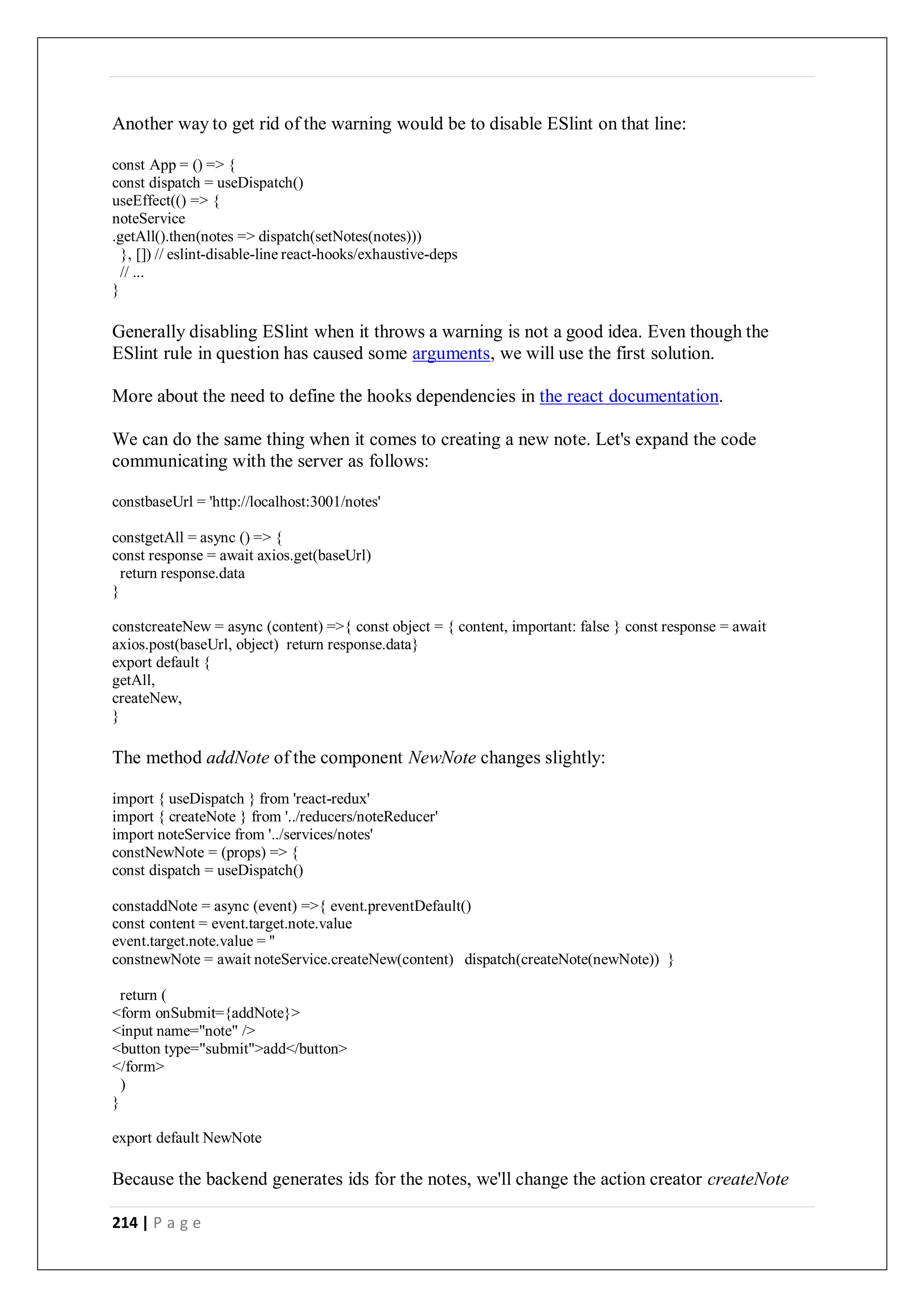 214 | P a g e
Another way to get rid of the warning would be to disable ESlint on that line:
const App = () => {
const dispatch = useDispatch()
useEffect(() => {
noteService
.getAll().then(notes => dispatch(setNotes(notes)))
}, []) // eslint-disable-line react-hooks/exhaustive-deps
// ...
}
Generally disabling ESlint when it throws a warning is not a good idea. Even though the
ESlint rule in question has caused some arguments, we will use the first solution.
More about the need to define the hooks dependencies in the react documentation.
We can do the same thing when it comes to creating a new note. Let's expand the code
communicating with the server as follows:
constbaseUrl = 'http://localhost:3001/notes'
constgetAll = async () => {
const response = await axios.get(baseUrl)
return response.data
}
constcreateNew = async (content) =>{ const object = { content, important: false } const response = await
axios.post(baseUrl, object) return response.data}
export default {
getAll,
createNew,
}
The method addNote of the component NewNote changes slightly:
import { useDispatch } from 'react-redux'
import { createNote } from '../reducers/noteReducer'
import noteService from '../services/notes'
constNewNote = (props) => {
const dispatch = useDispatch()
constaddNote = async (event) =>{ event.preventDefault()
const content = event.target.note.value
event.target.note.value = ''
constnewNote = await noteService.createNew(content) dispatch(createNote(newNote)) }
return (
<form onSubmit={addNote}>
<input name="note" />
<button type="submit">add</button>
</form>
)
}
export default NewNote
Because the backend generates ids for the notes, we'll change the action creator createNote
 