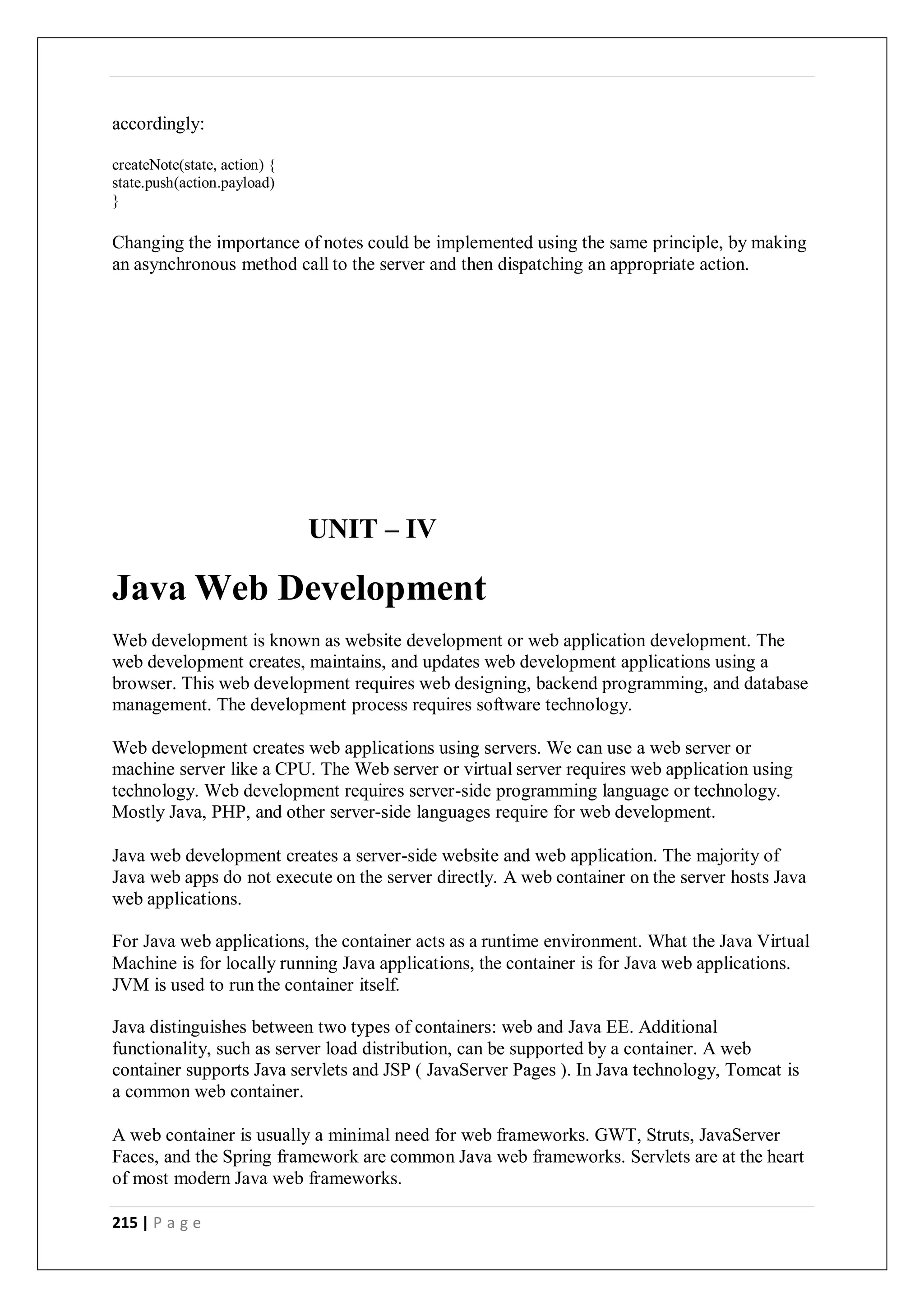 215 | P a g e
accordingly:
createNote(state, action) {
state.push(action.payload)
}
Changing the importance of notes could be implemented using the same principle, by making
an asynchronous method call to the server and then dispatching an appropriate action.
UNIT – IV
Java Web Development
Web development is known as website development or web application development. The
web development creates, maintains, and updates web development applications using a
browser. This web development requires web designing, backend programming, and database
management. The development process requires software technology.
Web development creates web applications using servers. We can use a web server or
machine server like a CPU. The Web server or virtual server requires web application using
technology. Web development requires server-side programming language or technology.
Mostly Java, PHP, and other server-side languages require for web development.
Java web development creates a server-side website and web application. The majority of
Java web apps do not execute on the server directly. A web container on the server hosts Java
web applications.
For Java web applications, the container acts as a runtime environment. What the Java Virtual
Machine is for locally running Java applications, the container is for Java web applications.
JVM is used to run the container itself.
Java distinguishes between two types of containers: web and Java EE. Additional
functionality, such as server load distribution, can be supported by a container. A web
container supports Java servlets and JSP ( JavaServer Pages ). In Java technology, Tomcat is
a common web container.
A web container is usually a minimal need for web frameworks. GWT, Struts, JavaServer
Faces, and the Spring framework are common Java web frameworks. Servlets are at the heart
of most modern Java web frameworks.
 