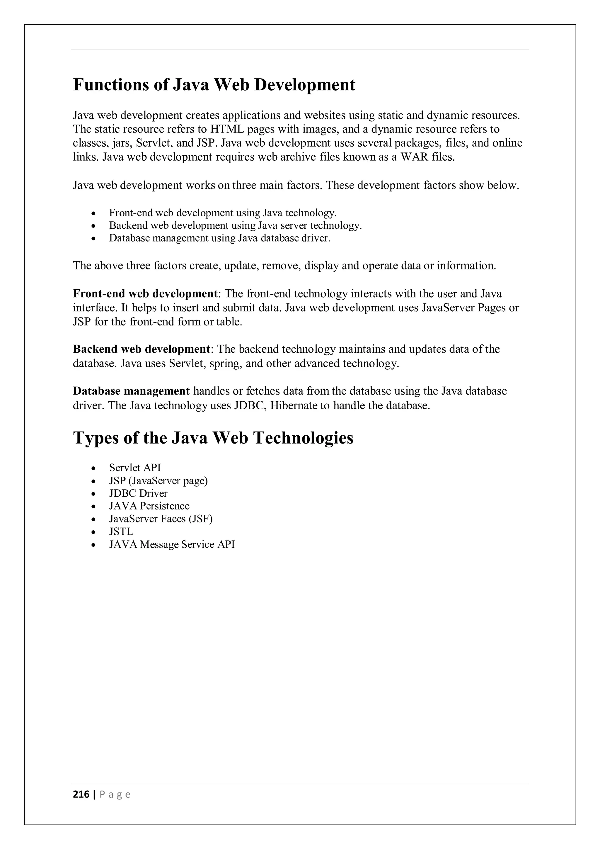 216 | P a g e
Functions of Java Web Development
Java web development creates applications and websites using static and dynamic resources.
The static resource refers to HTML pages with images, and a dynamic resource refers to
classes, jars, Servlet, and JSP. Java web development uses several packages, files, and online
links. Java web development requires web archive files known as a WAR files.
Java web development works on three main factors. These development factors show below.
 Front-end web development using Java technology.
 Backend web development using Java server technology.
 Database management using Java database driver.
The above three factors create, update, remove, display and operate data or information.
Front-end web development: The front-end technology interacts with the user and Java
interface. It helps to insert and submit data. Java web development uses JavaServer Pages or
JSP for the front-end form or table.
Backend web development: The backend technology maintains and updates data of the
database. Java uses Servlet, spring, and other advanced technology.
Database management handles or fetches data from the database using the Java database
driver. The Java technology uses JDBC, Hibernate to handle the database.
Types of the Java Web Technologies
 Servlet API
 JSP (JavaServer page)
 JDBC Driver
 JAVA Persistence
 JavaServer Faces (JSF)
 JSTL
 JAVA Message Service API
 