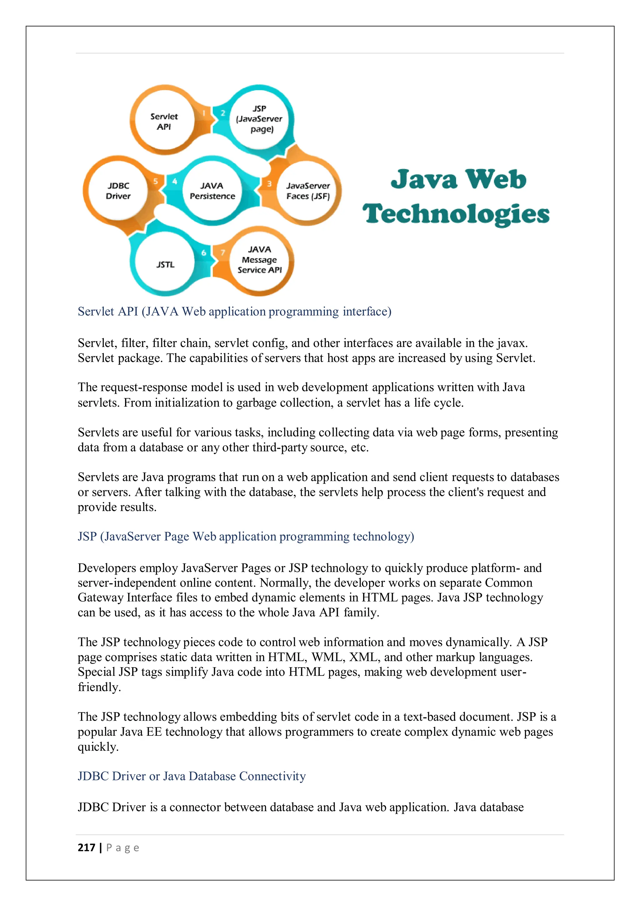 217 | P a g e
Servlet API (JAVA Web application programming interface)
Servlet, filter, filter chain, servlet config, and other interfaces are available in the javax.
Servlet package. The capabilities of servers that host apps are increased by using Servlet.
The request-response model is used in web development applications written with Java
servlets. From initialization to garbage collection, a servlet has a life cycle.
Servlets are useful for various tasks, including collecting data via web page forms, presenting
data from a database or any other third-party source, etc.
Servlets are Java programs that run on a web application and send client requests to databases
or servers. After talking with the database, the servlets help process the client's request and
provide results.
JSP (JavaServer Page Web application programming technology)
Developers employ JavaServer Pages or JSP technology to quickly produce platform- and
server-independent online content. Normally, the developer works on separate Common
Gateway Interface files to embed dynamic elements in HTML pages. Java JSP technology
can be used, as it has access to the whole Java API family.
The JSP technology pieces code to control web information and moves dynamically. A JSP
page comprises static data written in HTML, WML, XML, and other markup languages.
Special JSP tags simplify Java code into HTML pages, making web development user-
friendly.
The JSP technology allows embedding bits of servlet code in a text-based document. JSP is a
popular Java EE technology that allows programmers to create complex dynamic web pages
quickly.
JDBC Driver or Java Database Connectivity
JDBC Driver is a connector between database and Java web application. Java database
 