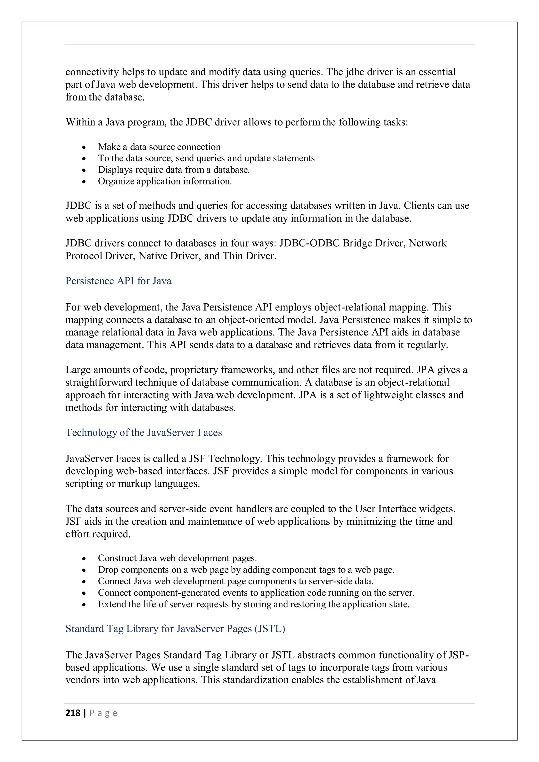 218 | P a g e
connectivity helps to update and modify data using queries. The jdbc driver is an essential
part of Java web development. This driver helps to send data to the database and retrieve data
from the database.
Within a Java program, the JDBC driver allows to perform the following tasks:
 Make a data source connection
 To the data source, send queries and update statements
 Displays require data from a database.
 Organize application information.
JDBC is a set of methods and queries for accessing databases written in Java. Clients can use
web applications using JDBC drivers to update any information in the database.
JDBC drivers connect to databases in four ways: JDBC-ODBC Bridge Driver, Network
Protocol Driver, Native Driver, and Thin Driver.
Persistence API for Java
For web development, the Java Persistence API employs object-relational mapping. This
mapping connects a database to an object-oriented model. Java Persistence makes it simple to
manage relational data in Java web applications. The Java Persistence API aids in database
data management. This API sends data to a database and retrieves data from it regularly.
Large amounts of code, proprietary frameworks, and other files are not required. JPA gives a
straightforward technique of database communication. A database is an object-relational
approach for interacting with Java web development. JPA is a set of lightweight classes and
methods for interacting with databases.
Technology of the JavaServer Faces
JavaServer Faces is called a JSF Technology. This technology provides a framework for
developing web-based interfaces. JSF provides a simple model for components in various
scripting or markup languages.
The data sources and server-side event handlers are coupled to the User Interface widgets.
JSF aids in the creation and maintenance of web applications by minimizing the time and
effort required.
 Construct Java web development pages.
 Drop components on a web page by adding component tags to a web page.
 Connect Java web development page components to server-side data.
 Connect component-generated events to application code running on the server.
 Extend the life of server requests by storing and restoring the application state.
Standard Tag Library for JavaServer Pages (JSTL)
The JavaServer Pages Standard Tag Library or JSTL abstracts common functionality of JSP-
based applications. We use a single standard set of tags to incorporate tags from various
vendors into web applications. This standardization enables the establishment of Java
 