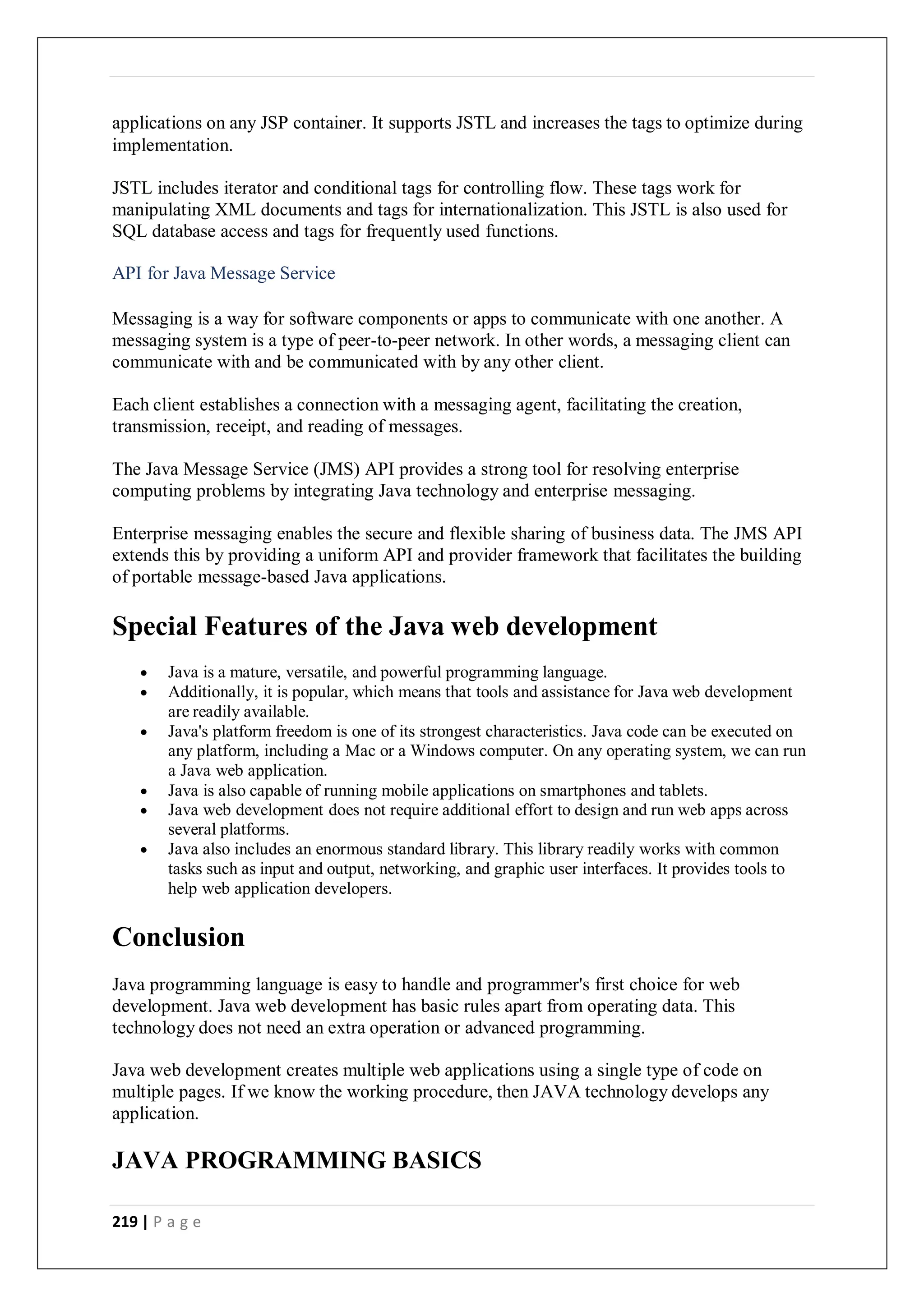219 | P a g e
applications on any JSP container. It supports JSTL and increases the tags to optimize during
implementation.
JSTL includes iterator and conditional tags for controlling flow. These tags work for
manipulating XML documents and tags for internationalization. This JSTL is also used for
SQL database access and tags for frequently used functions.
API for Java Message Service
Messaging is a way for software components or apps to communicate with one another. A
messaging system is a type of peer-to-peer network. In other words, a messaging client can
communicate with and be communicated with by any other client.
Each client establishes a connection with a messaging agent, facilitating the creation,
transmission, receipt, and reading of messages.
The Java Message Service (JMS) API provides a strong tool for resolving enterprise
computing problems by integrating Java technology and enterprise messaging.
Enterprise messaging enables the secure and flexible sharing of business data. The JMS API
extends this by providing a uniform API and provider framework that facilitates the building
of portable message-based Java applications.
Special Features of the Java web development
 Java is a mature, versatile, and powerful programming language.
 Additionally, it is popular, which means that tools and assistance for Java web development
are readily available.
 Java's platform freedom is one of its strongest characteristics. Java code can be executed on
any platform, including a Mac or a Windows computer. On any operating system, we can run
a Java web application.
 Java is also capable of running mobile applications on smartphones and tablets.
 Java web development does not require additional effort to design and run web apps across
several platforms.
 Java also includes an enormous standard library. This library readily works with common
tasks such as input and output, networking, and graphic user interfaces. It provides tools to
help web application developers.
Conclusion
Java programming language is easy to handle and programmer's first choice for web
development. Java web development has basic rules apart from operating data. This
technology does not need an extra operation or advanced programming.
Java web development creates multiple web applications using a single type of code on
multiple pages. If we know the working procedure, then JAVA technology develops any
application.
JAVA PROGRAMMING BASICS
 