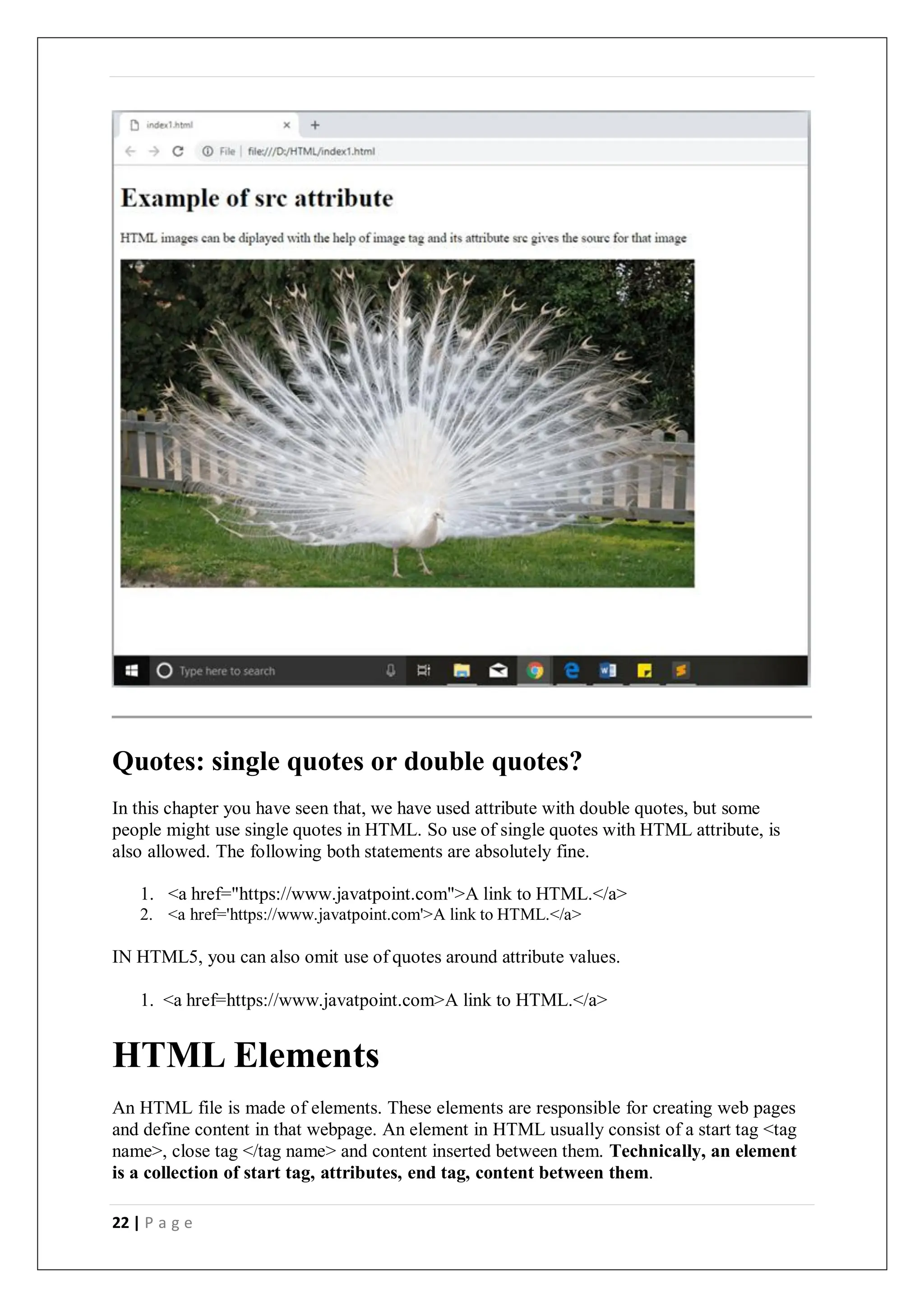 22 | P a g e
Quotes: single quotes or double quotes?
In this chapter you have seen that, we have used attribute with double quotes, but some
people might use single quotes in HTML. So use of single quotes with HTML attribute, is
also allowed. The following both statements are absolutely fine.
1. <a href="https://www.javatpoint.com">A link to HTML.</a>
2. <a href='https://www.javatpoint.com'>A link to HTML.</a>
IN HTML5, you can also omit use of quotes around attribute values.
1. <a href=https://www.javatpoint.com>A link to HTML.</a>
HTML Elements
An HTML file is made of elements. These elements are responsible for creating web pages
and define content in that webpage. An element in HTML usually consist of a start tag <tag
name>, close tag </tag name> and content inserted between them. Technically, an element
is a collection of start tag, attributes, end tag, content between them.
 