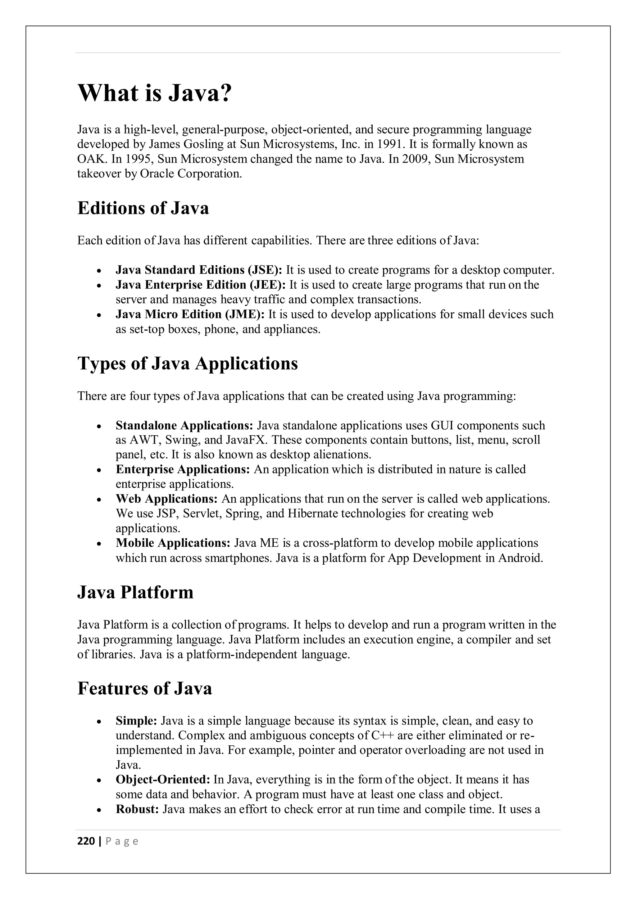 220 | P a g e
What is Java?
Java is a high-level, general-purpose, object-oriented, and secure programming language
developed by James Gosling at Sun Microsystems, Inc. in 1991. It is formally known as
OAK. In 1995, Sun Microsystem changed the name to Java. In 2009, Sun Microsystem
takeover by Oracle Corporation.
Editions of Java
Each edition of Java has different capabilities. There are three editions of Java:
 Java Standard Editions (JSE): It is used to create programs for a desktop computer.
 Java Enterprise Edition (JEE): It is used to create large programs that run on the
server and manages heavy traffic and complex transactions.
 Java Micro Edition (JME): It is used to develop applications for small devices such
as set-top boxes, phone, and appliances.
Types of Java Applications
There are four types of Java applications that can be created using Java programming:
 Standalone Applications: Java standalone applications uses GUI components such
as AWT, Swing, and JavaFX. These components contain buttons, list, menu, scroll
panel, etc. It is also known as desktop alienations.
 Enterprise Applications: An application which is distributed in nature is called
enterprise applications.
 Web Applications: An applications that run on the server is called web applications.
We use JSP, Servlet, Spring, and Hibernate technologies for creating web
applications.
 Mobile Applications: Java ME is a cross-platform to develop mobile applications
which run across smartphones. Java is a platform for App Development in Android.
Java Platform
Java Platform is a collection of programs. It helps to develop and run a program written in the
Java programming language. Java Platform includes an execution engine, a compiler and set
of libraries. Java is a platform-independent language.
Features of Java
 Simple: Java is a simple language because its syntax is simple, clean, and easy to
understand. Complex and ambiguous concepts of C++ are either eliminated or re-
implemented in Java. For example, pointer and operator overloading are not used in
Java.
 Object-Oriented: In Java, everything is in the form of the object. It means it has
some data and behavior. A program must have at least one class and object.
 Robust: Java makes an effort to check error at run time and compile time. It uses a
 