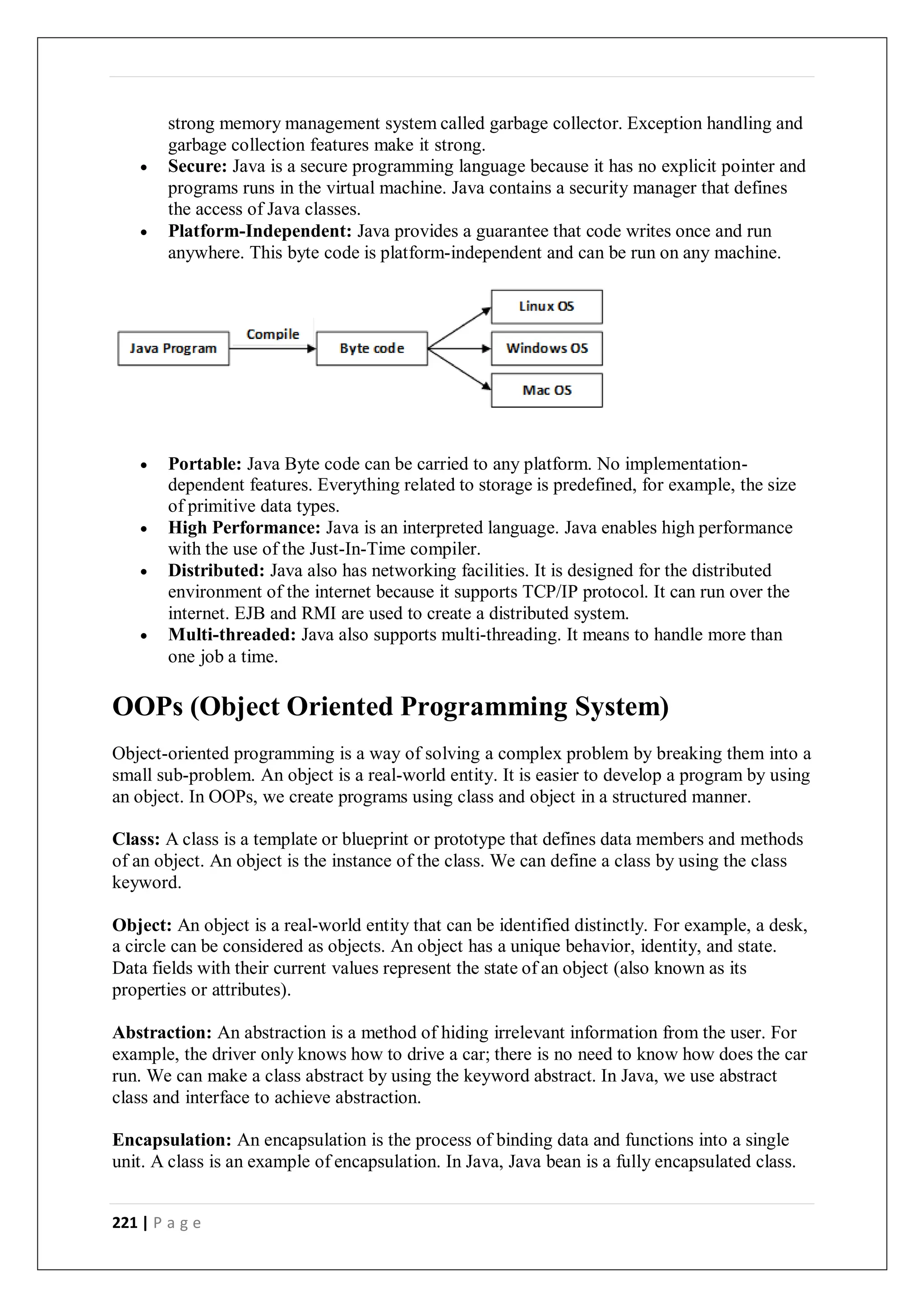 221 | P a g e
strong memory management system called garbage collector. Exception handling and
garbage collection features make it strong.
 Secure: Java is a secure programming language because it has no explicit pointer and
programs runs in the virtual machine. Java contains a security manager that defines
the access of Java classes.
 Platform-Independent: Java provides a guarantee that code writes once and run
anywhere. This byte code is platform-independent and can be run on any machine.
 Portable: Java Byte code can be carried to any platform. No implementation-
dependent features. Everything related to storage is predefined, for example, the size
of primitive data types.
 High Performance: Java is an interpreted language. Java enables high performance
with the use of the Just-In-Time compiler.
 Distributed: Java also has networking facilities. It is designed for the distributed
environment of the internet because it supports TCP/IP protocol. It can run over the
internet. EJB and RMI are used to create a distributed system.
 Multi-threaded: Java also supports multi-threading. It means to handle more than
one job a time.
OOPs (Object Oriented Programming System)
Object-oriented programming is a way of solving a complex problem by breaking them into a
small sub-problem. An object is a real-world entity. It is easier to develop a program by using
an object. In OOPs, we create programs using class and object in a structured manner.
Class: A class is a template or blueprint or prototype that defines data members and methods
of an object. An object is the instance of the class. We can define a class by using the class
keyword.
Object: An object is a real-world entity that can be identified distinctly. For example, a desk,
a circle can be considered as objects. An object has a unique behavior, identity, and state.
Data fields with their current values represent the state of an object (also known as its
properties or attributes).
Abstraction: An abstraction is a method of hiding irrelevant information from the user. For
example, the driver only knows how to drive a car; there is no need to know how does the car
run. We can make a class abstract by using the keyword abstract. In Java, we use abstract
class and interface to achieve abstraction.
Encapsulation: An encapsulation is the process of binding data and functions into a single
unit. A class is an example of encapsulation. In Java, Java bean is a fully encapsulated class.
 