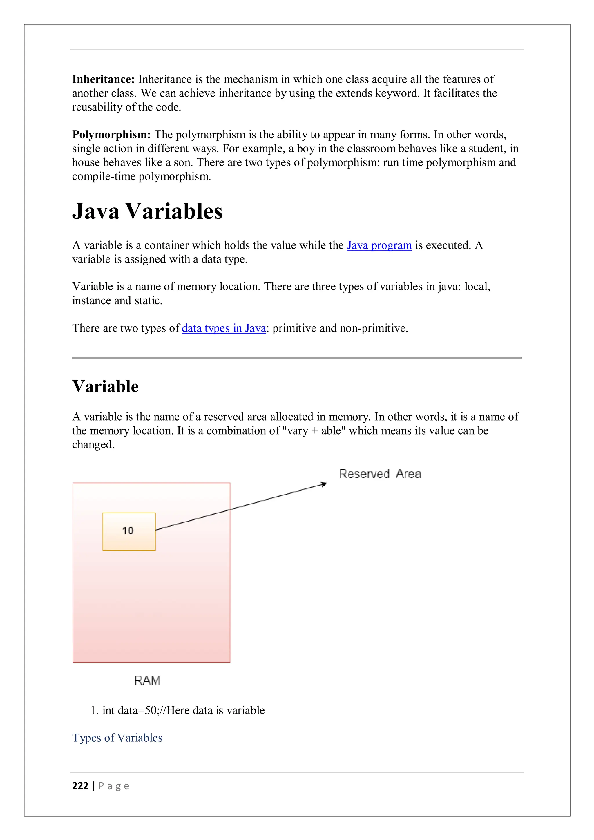 222 | P a g e
Inheritance: Inheritance is the mechanism in which one class acquire all the features of
another class. We can achieve inheritance by using the extends keyword. It facilitates the
reusability of the code.
Polymorphism: The polymorphism is the ability to appear in many forms. In other words,
single action in different ways. For example, a boy in the classroom behaves like a student, in
house behaves like a son. There are two types of polymorphism: run time polymorphism and
compile-time polymorphism.
Java Variables
A variable is a container which holds the value while the Java program is executed. A
variable is assigned with a data type.
Variable is a name of memory location. There are three types of variables in java: local,
instance and static.
There are two types of data types in Java: primitive and non-primitive.
Variable
A variable is the name of a reserved area allocated in memory. In other words, it is a name of
the memory location. It is a combination of "vary + able" which means its value can be
changed.
1. int data=50;//Here data is variable
Types of Variables
 