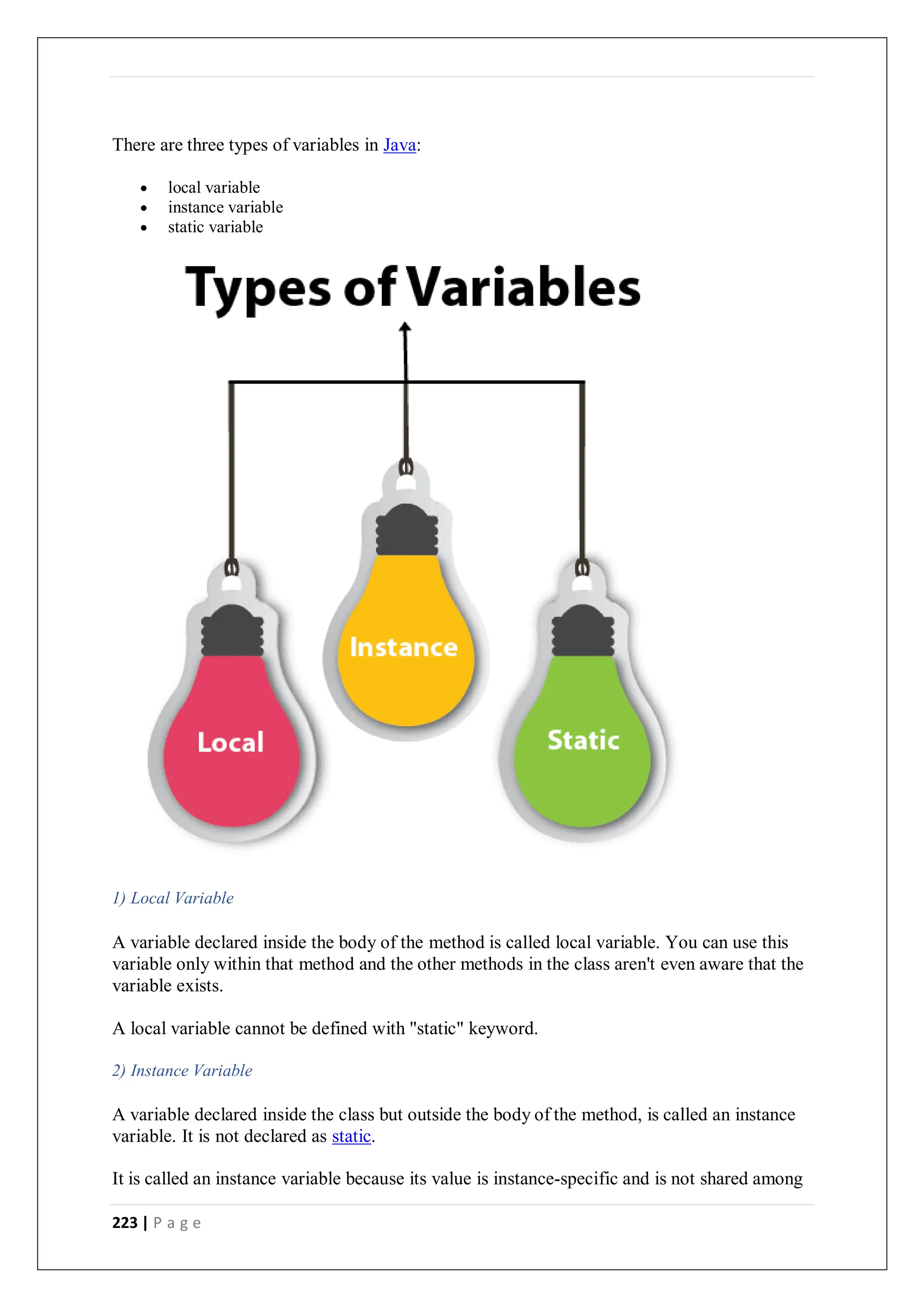 223 | P a g e
There are three types of variables in Java:
 local variable
 instance variable
 static variable
1) Local Variable
A variable declared inside the body of the method is called local variable. You can use this
variable only within that method and the other methods in the class aren't even aware that the
variable exists.
A local variable cannot be defined with "static" keyword.
2) Instance Variable
A variable declared inside the class but outside the body of the method, is called an instance
variable. It is not declared as static.
It is called an instance variable because its value is instance-specific and is not shared among
 