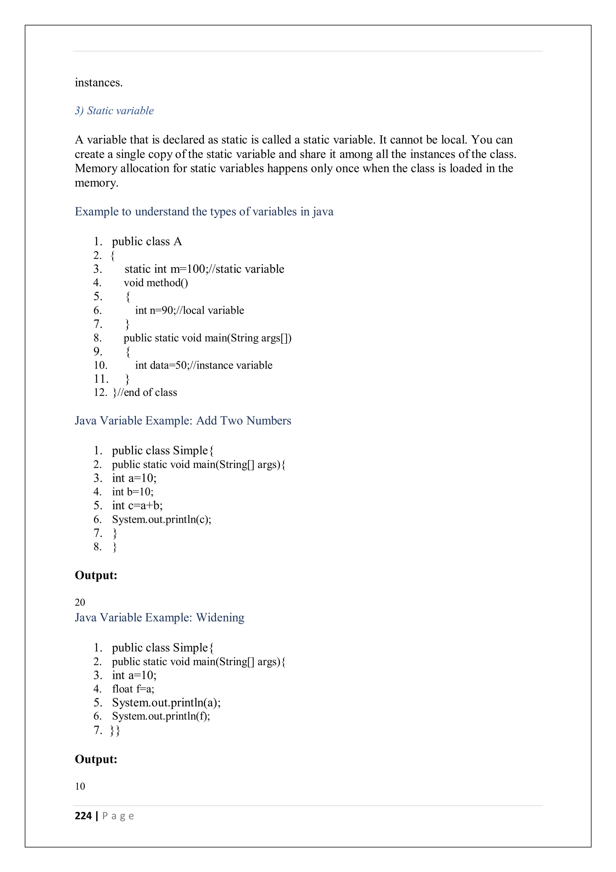 224 | P a g e
instances.
3) Static variable
A variable that is declared as static is called a static variable. It cannot be local. You can
create a single copy of the static variable and share it among all the instances of the class.
Memory allocation for static variables happens only once when the class is loaded in the
memory.
Example to understand the types of variables in java
1. public class A
2. {
3. static int m=100;//static variable
4. void method()
5. {
6. int n=90;//local variable
7. }
8. public static void main(String args[])
9. {
10. int data=50;//instance variable
11. }
12. }//end of class
Java Variable Example: Add Two Numbers
1. public class Simple{
2. public static void main(String[] args){
3. int a=10;
4. int b=10;
5. int c=a+b;
6. System.out.println(c);
7. }
8. }
Output:
20
Java Variable Example: Widening
1. public class Simple{
2. public static void main(String[] args){
3. int a=10;
4. float f=a;
5. System.out.println(a);
6. System.out.println(f);
7. }}
Output:
10
 