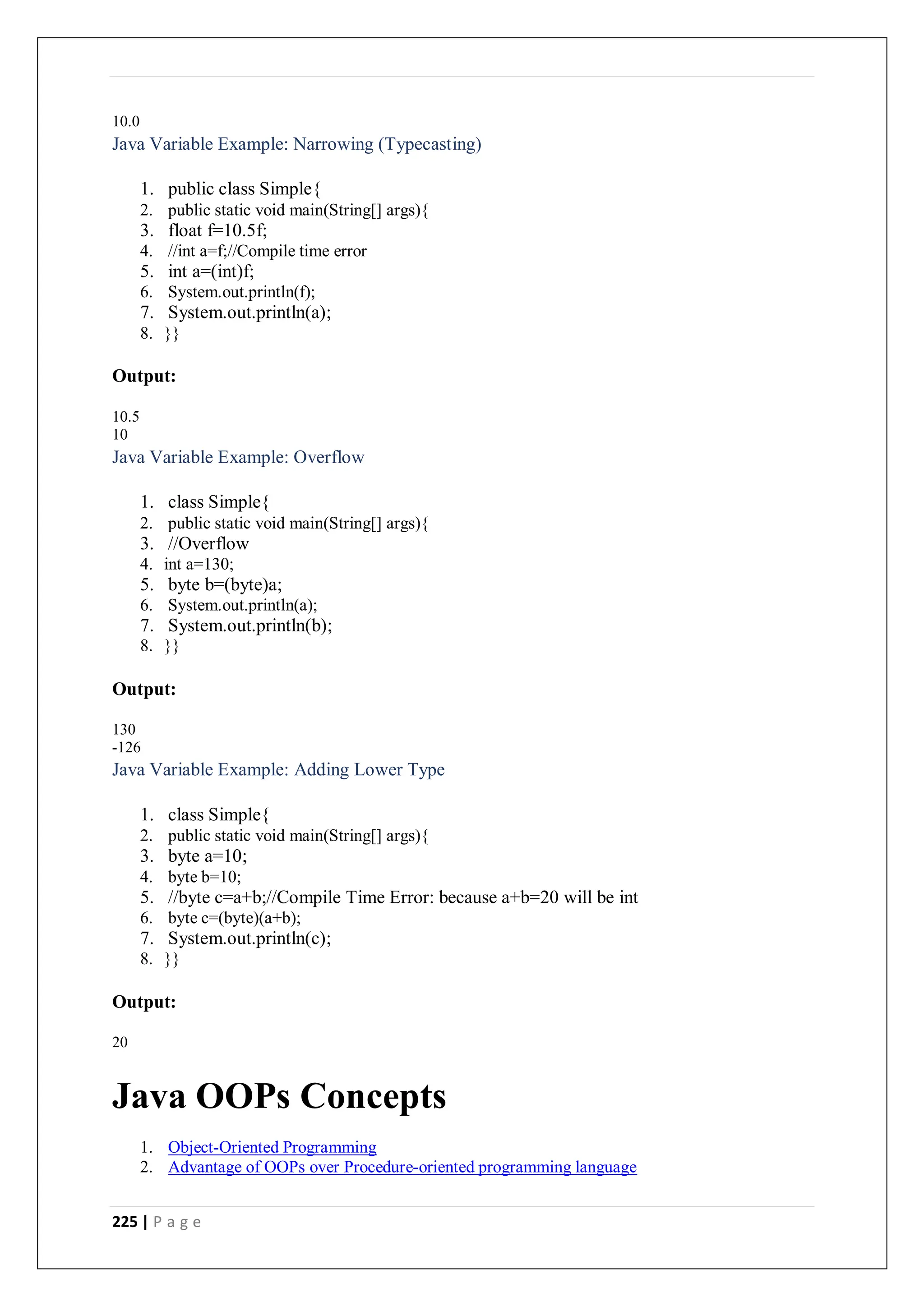 225 | P a g e
10.0
Java Variable Example: Narrowing (Typecasting)
1. public class Simple{
2. public static void main(String[] args){
3. float f=10.5f;
4. //int a=f;//Compile time error
5. int a=(int)f;
6. System.out.println(f);
7. System.out.println(a);
8. }}
Output:
10.5
10
Java Variable Example: Overflow
1. class Simple{
2. public static void main(String[] args){
3. //Overflow
4. int a=130;
5. byte b=(byte)a;
6. System.out.println(a);
7. System.out.println(b);
8. }}
Output:
130
-126
Java Variable Example: Adding Lower Type
1. class Simple{
2. public static void main(String[] args){
3. byte a=10;
4. byte b=10;
5. //byte c=a+b;//Compile Time Error: because a+b=20 will be int
6. byte c=(byte)(a+b);
7. System.out.println(c);
8. }}
Output:
20
Java OOPs Concepts
1. Object-Oriented Programming
2. Advantage of OOPs over Procedure-oriented programming language
 