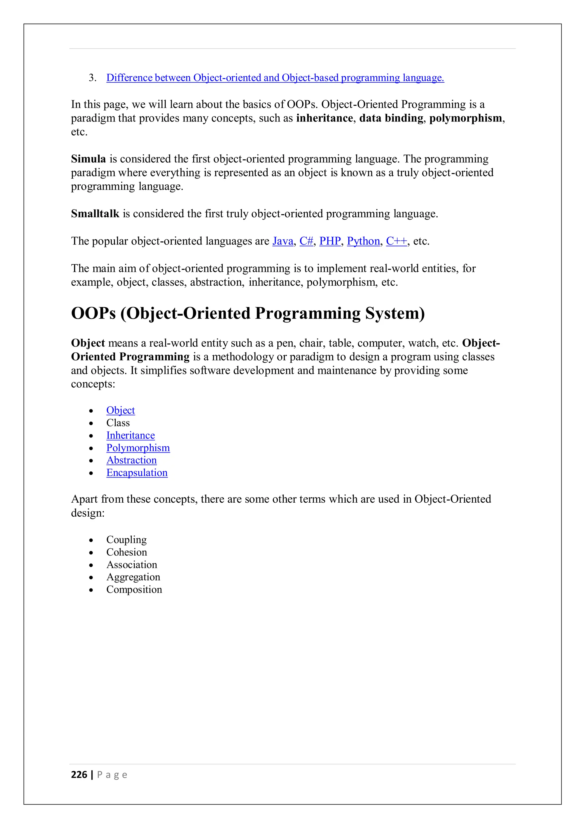 226 | P a g e
3. Difference between Object-oriented and Object-based programming language.
In this page, we will learn about the basics of OOPs. Object-Oriented Programming is a
paradigm that provides many concepts, such as inheritance, data binding, polymorphism,
etc.
Simula is considered the first object-oriented programming language. The programming
paradigm where everything is represented as an object is known as a truly object-oriented
programming language.
Smalltalk is considered the first truly object-oriented programming language.
The popular object-oriented languages are Java, C#, PHP, Python, C++, etc.
The main aim of object-oriented programming is to implement real-world entities, for
example, object, classes, abstraction, inheritance, polymorphism, etc.
OOPs (Object-Oriented Programming System)
Object means a real-world entity such as a pen, chair, table, computer, watch, etc. Object-
Oriented Programming is a methodology or paradigm to design a program using classes
and objects. It simplifies software development and maintenance by providing some
concepts:
 Object
 Class
 Inheritance
 Polymorphism
 Abstraction
 Encapsulation
Apart from these concepts, there are some other terms which are used in Object-Oriented
design:
 Coupling
 Cohesion
 Association
 Aggregation
 Composition
 