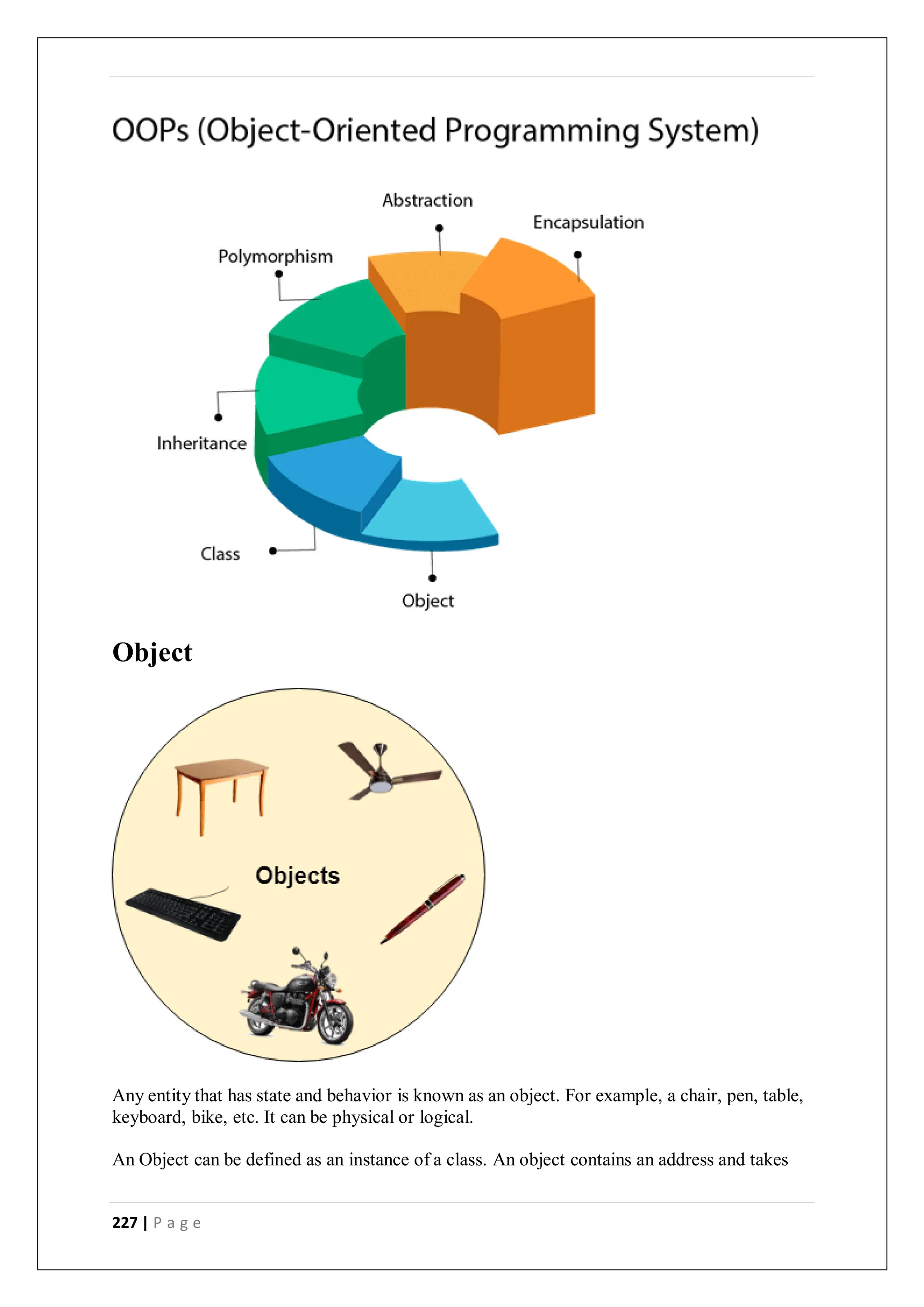 227 | P a g e
Object
Any entity that has state and behavior is known as an object. For example, a chair, pen, table,
keyboard, bike, etc. It can be physical or logical.
An Object can be defined as an instance of a class. An object contains an address and takes
 