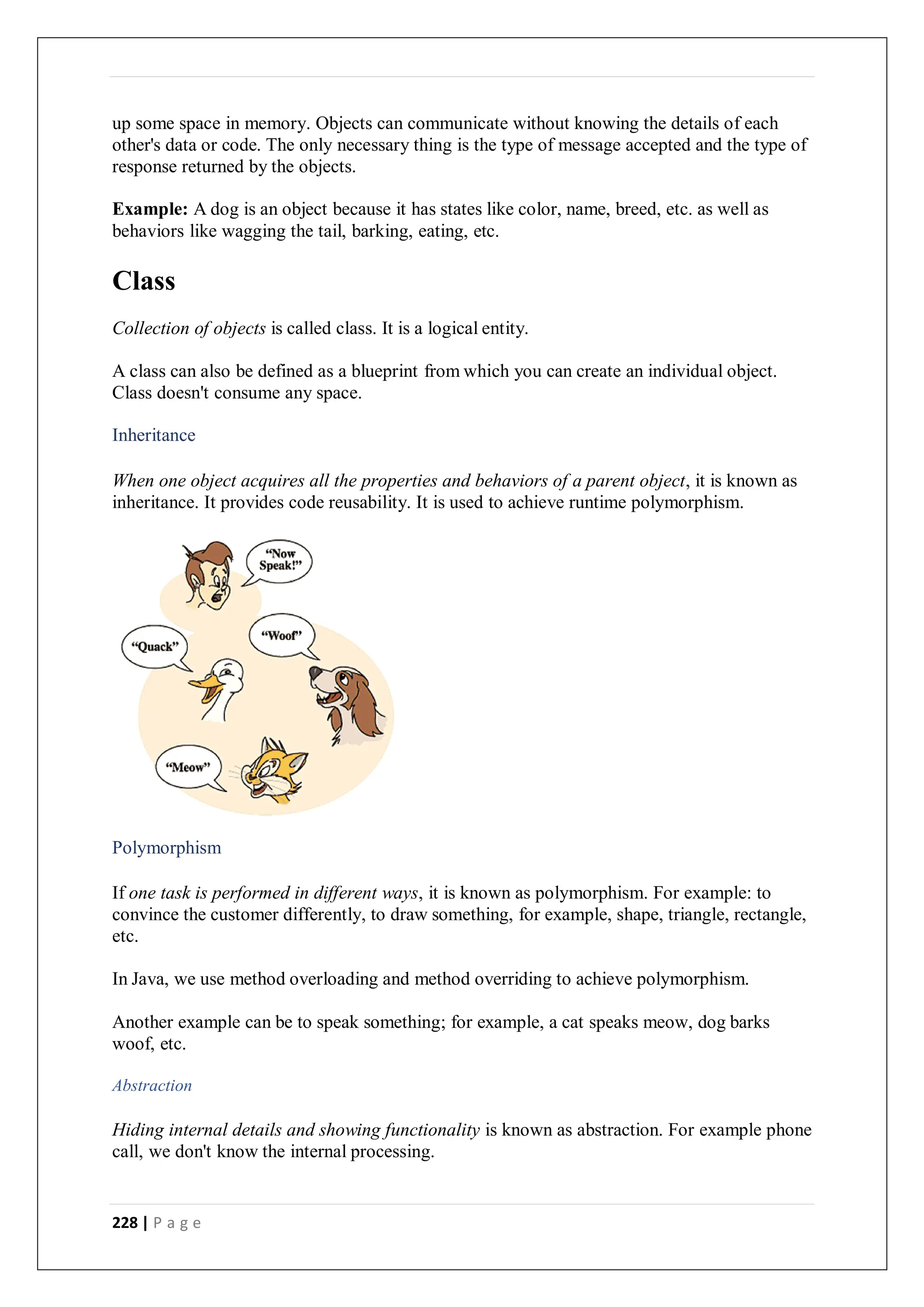 228 | P a g e
up some space in memory. Objects can communicate without knowing the details of each
other's data or code. The only necessary thing is the type of message accepted and the type of
response returned by the objects.
Example: A dog is an object because it has states like color, name, breed, etc. as well as
behaviors like wagging the tail, barking, eating, etc.
Class
Collection of objects is called class. It is a logical entity.
A class can also be defined as a blueprint from which you can create an individual object.
Class doesn't consume any space.
Inheritance
When one object acquires all the properties and behaviors of a parent object, it is known as
inheritance. It provides code reusability. It is used to achieve runtime polymorphism.
Polymorphism
If one task is performed in different ways, it is known as polymorphism. For example: to
convince the customer differently, to draw something, for example, shape, triangle, rectangle,
etc.
In Java, we use method overloading and method overriding to achieve polymorphism.
Another example can be to speak something; for example, a cat speaks meow, dog barks
woof, etc.
Abstraction
Hiding internal details and showing functionality is known as abstraction. For example phone
call, we don't know the internal processing.
 