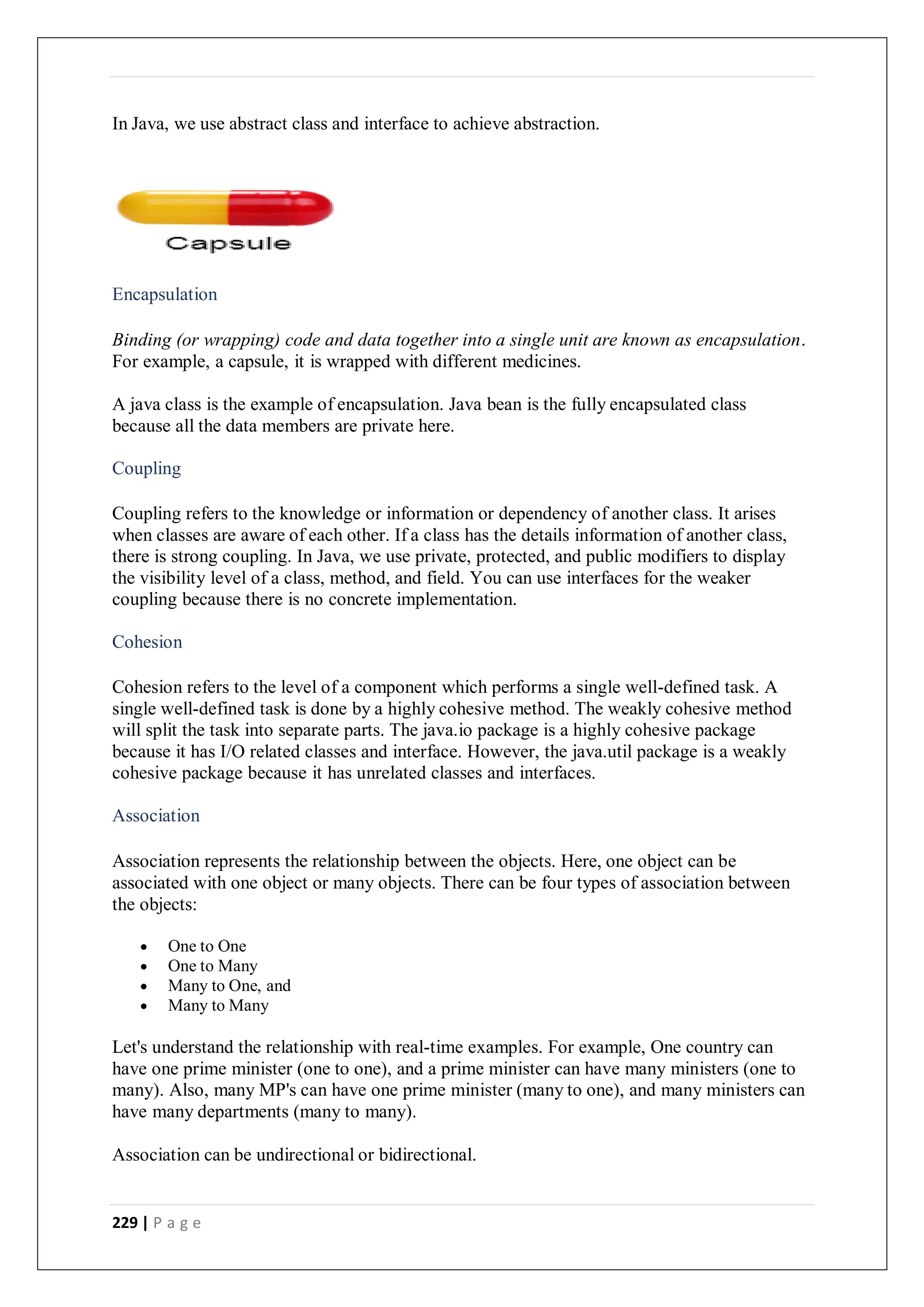 229 | P a g e
In Java, we use abstract class and interface to achieve abstraction.
Encapsulation
Binding (or wrapping) code and data together into a single unit are known as encapsulation.
For example, a capsule, it is wrapped with different medicines.
A java class is the example of encapsulation. Java bean is the fully encapsulated class
because all the data members are private here.
Coupling
Coupling refers to the knowledge or information or dependency of another class. It arises
when classes are aware of each other. If a class has the details information of another class,
there is strong coupling. In Java, we use private, protected, and public modifiers to display
the visibility level of a class, method, and field. You can use interfaces for the weaker
coupling because there is no concrete implementation.
Cohesion
Cohesion refers to the level of a component which performs a single well-defined task. A
single well-defined task is done by a highly cohesive method. The weakly cohesive method
will split the task into separate parts. The java.io package is a highly cohesive package
because it has I/O related classes and interface. However, the java.util package is a weakly
cohesive package because it has unrelated classes and interfaces.
Association
Association represents the relationship between the objects. Here, one object can be
associated with one object or many objects. There can be four types of association between
the objects:
 One to One
 One to Many
 Many to One, and
 Many to Many
Let's understand the relationship with real-time examples. For example, One country can
have one prime minister (one to one), and a prime minister can have many ministers (one to
many). Also, many MP's can have one prime minister (many to one), and many ministers can
have many departments (many to many).
Association can be undirectional or bidirectional.
 