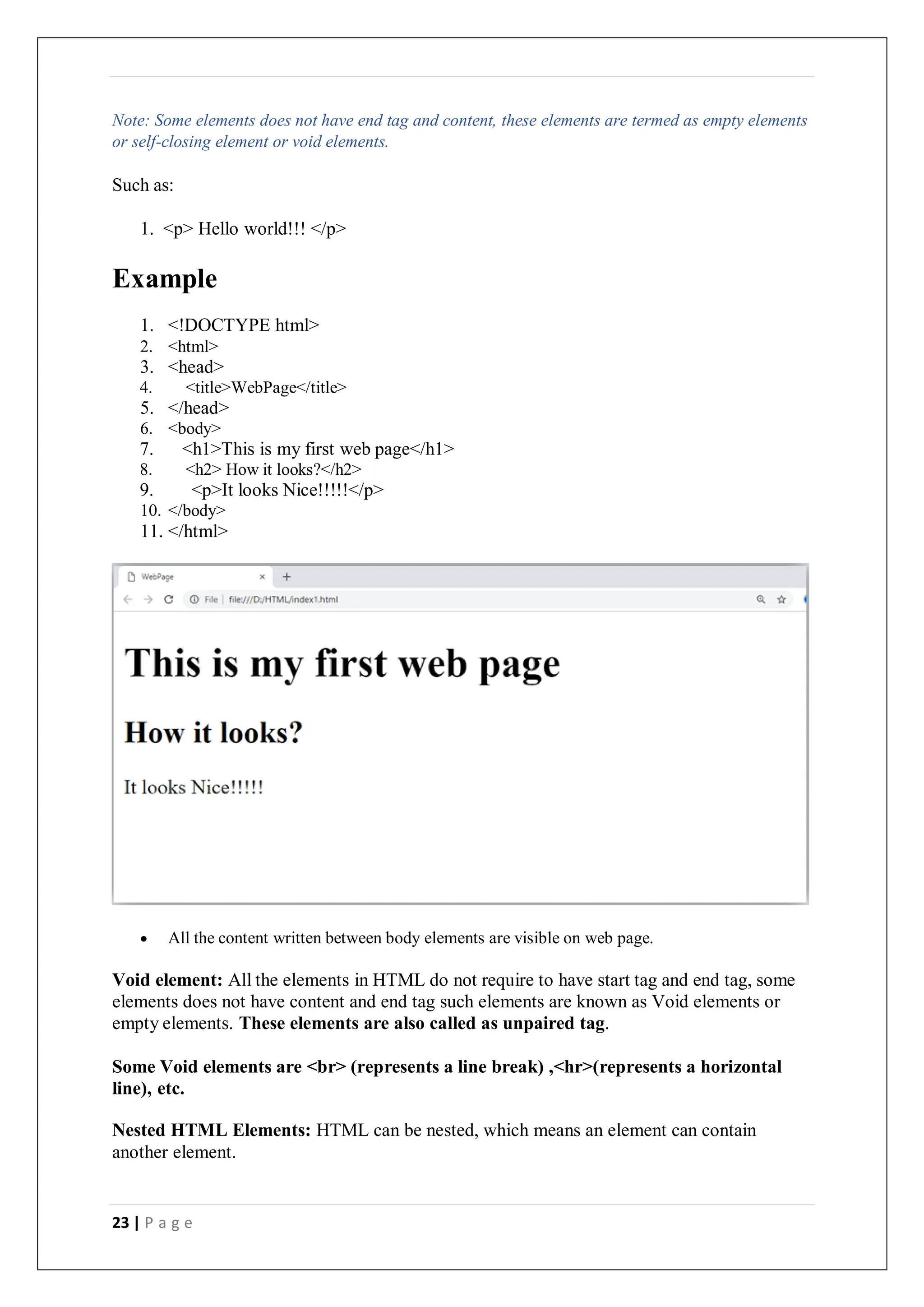 23 | P a g e
Note: Some elements does not have end tag and content, these elements are termed as empty elements
or self-closing element or void elements.
Such as:
1. <p> Hello world!!! </p>
Example
1. <!DOCTYPE html>
2. <html>
3. <head>
4. <title>WebPage</title>
5. </head>
6. <body>
7. <h1>This is my first web page</h1>
8. <h2> How it looks?</h2>
9. <p>It looks Nice!!!!!</p>
10. </body>
11. </html>
 All the content written between body elements are visible on web page.
Void element: All the elements in HTML do not require to have start tag and end tag, some
elements does not have content and end tag such elements are known as Void elements or
empty elements. These elements are also called as unpaired tag.
Some Void elements are <br> (represents a line break) ,<hr>(represents a horizontal
line), etc.
Nested HTML Elements: HTML can be nested, which means an element can contain
another element.
 