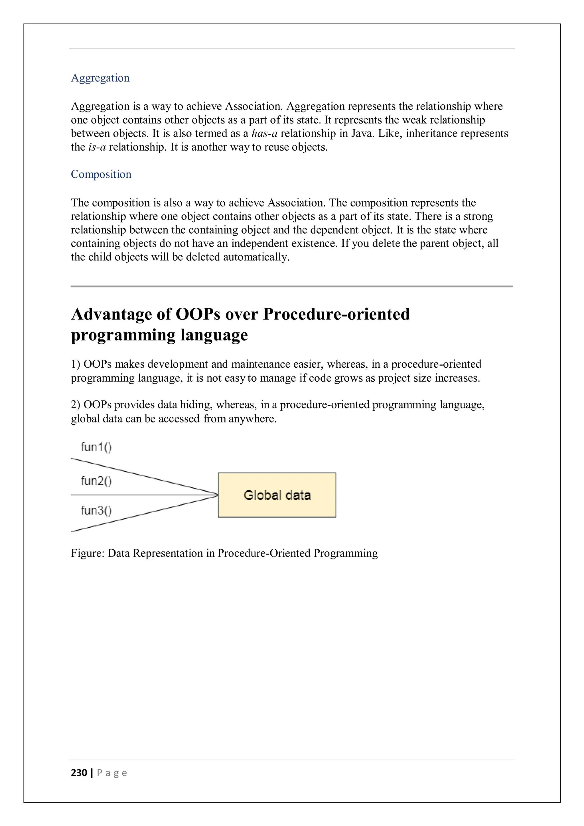230 | P a g e
Aggregation
Aggregation is a way to achieve Association. Aggregation represents the relationship where
one object contains other objects as a part of its state. It represents the weak relationship
between objects. It is also termed as a has-a relationship in Java. Like, inheritance represents
the is-a relationship. It is another way to reuse objects.
Composition
The composition is also a way to achieve Association. The composition represents the
relationship where one object contains other objects as a part of its state. There is a strong
relationship between the containing object and the dependent object. It is the state where
containing objects do not have an independent existence. If you delete the parent object, all
the child objects will be deleted automatically.
Advantage of OOPs over Procedure-oriented
programming language
1) OOPs makes development and maintenance easier, whereas, in a procedure-oriented
programming language, it is not easy to manage if code grows as project size increases.
2) OOPs provides data hiding, whereas, in a procedure-oriented programming language,
global data can be accessed from anywhere.
Figure: Data Representation in Procedure-Oriented Programming
 