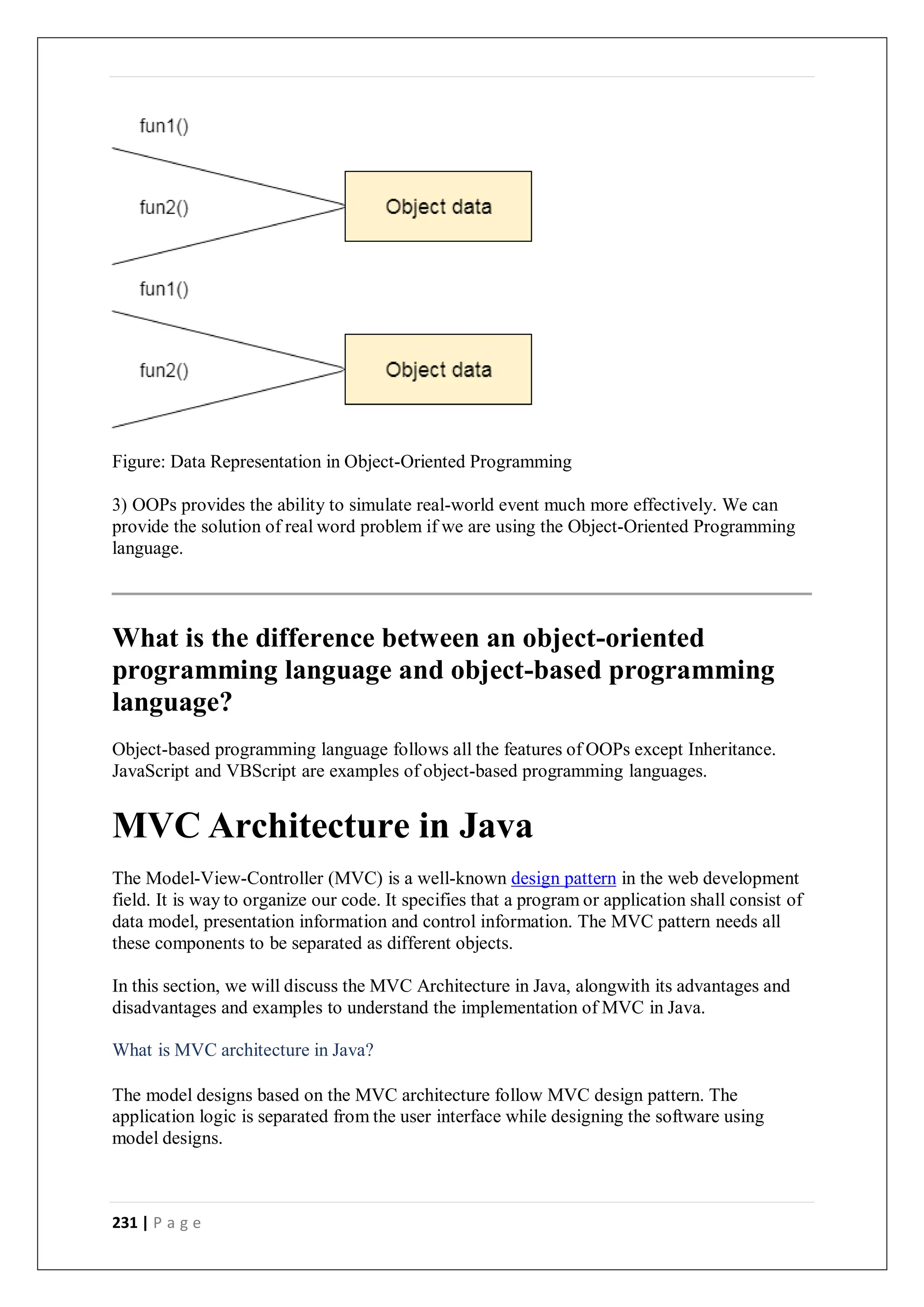 231 | P a g e
Figure: Data Representation in Object-Oriented Programming
3) OOPs provides the ability to simulate real-world event much more effectively. We can
provide the solution of real word problem if we are using the Object-Oriented Programming
language.
What is the difference between an object-oriented
programming language and object-based programming
language?
Object-based programming language follows all the features of OOPs except Inheritance.
JavaScript and VBScript are examples of object-based programming languages.
MVC Architecture in Java
The Model-View-Controller (MVC) is a well-known design pattern in the web development
field. It is way to organize our code. It specifies that a program or application shall consist of
data model, presentation information and control information. The MVC pattern needs all
these components to be separated as different objects.
In this section, we will discuss the MVC Architecture in Java, alongwith its advantages and
disadvantages and examples to understand the implementation of MVC in Java.
What is MVC architecture in Java?
The model designs based on the MVC architecture follow MVC design pattern. The
application logic is separated from the user interface while designing the software using
model designs.
 