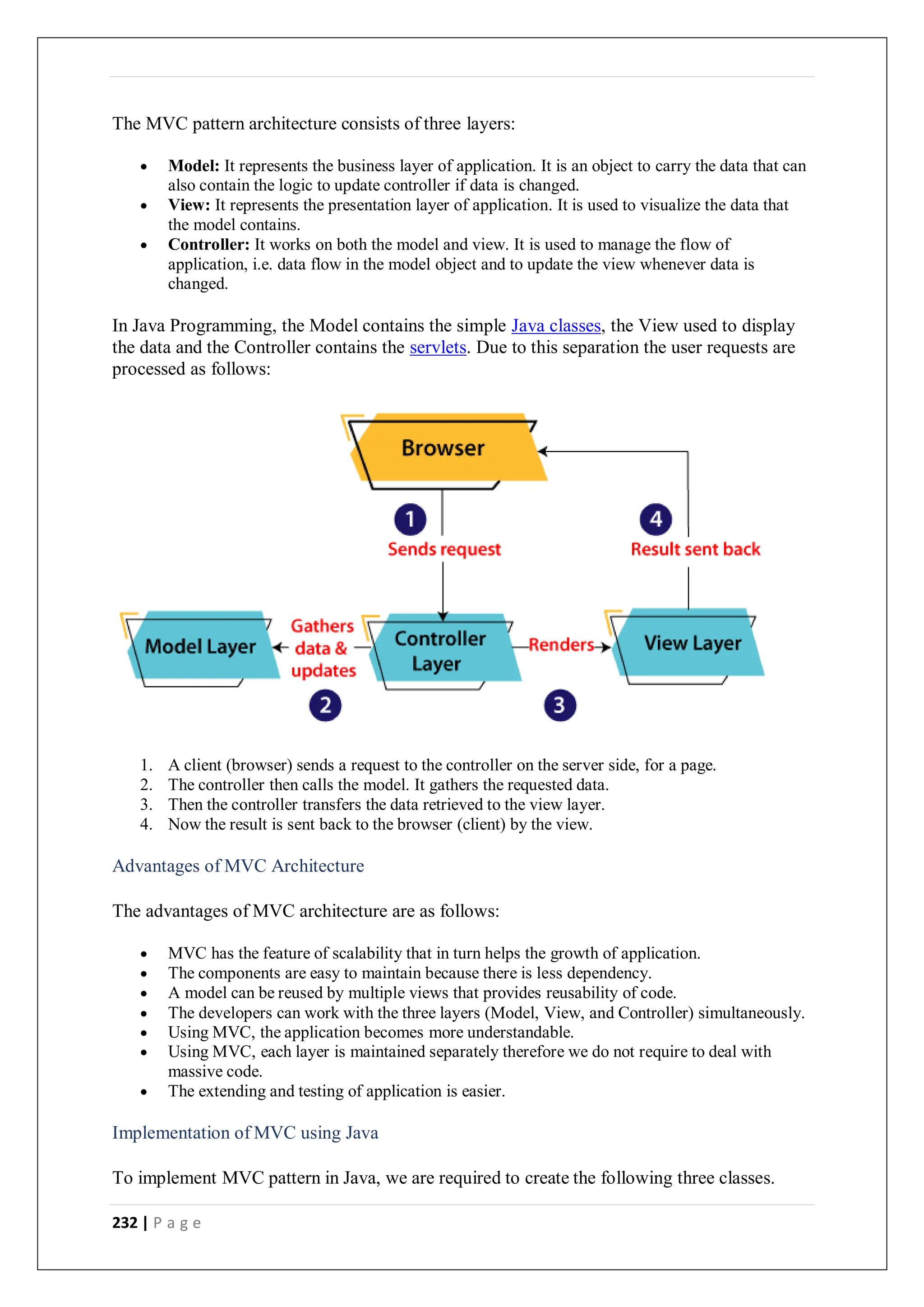 232 | P a g e
The MVC pattern architecture consists of three layers:
 Model: It represents the business layer of application. It is an object to carry the data that can
also contain the logic to update controller if data is changed.
 View: It represents the presentation layer of application. It is used to visualize the data that
the model contains.
 Controller: It works on both the model and view. It is used to manage the flow of
application, i.e. data flow in the model object and to update the view whenever data is
changed.
In Java Programming, the Model contains the simple Java classes, the View used to display
the data and the Controller contains the servlets. Due to this separation the user requests are
processed as follows:
1. A client (browser) sends a request to the controller on the server side, for a page.
2. The controller then calls the model. It gathers the requested data.
3. Then the controller transfers the data retrieved to the view layer.
4. Now the result is sent back to the browser (client) by the view.
Advantages of MVC Architecture
The advantages of MVC architecture are as follows:
 MVC has the feature of scalability that in turn helps the growth of application.
 The components are easy to maintain because there is less dependency.
 A model can be reused by multiple views that provides reusability of code.
 The developers can work with the three layers (Model, View, and Controller) simultaneously.
 Using MVC, the application becomes more understandable.
 Using MVC, each layer is maintained separately therefore we do not require to deal with
massive code.
 The extending and testing of application is easier.
Implementation of MVC using Java
To implement MVC pattern in Java, we are required to create the following three classes.
 