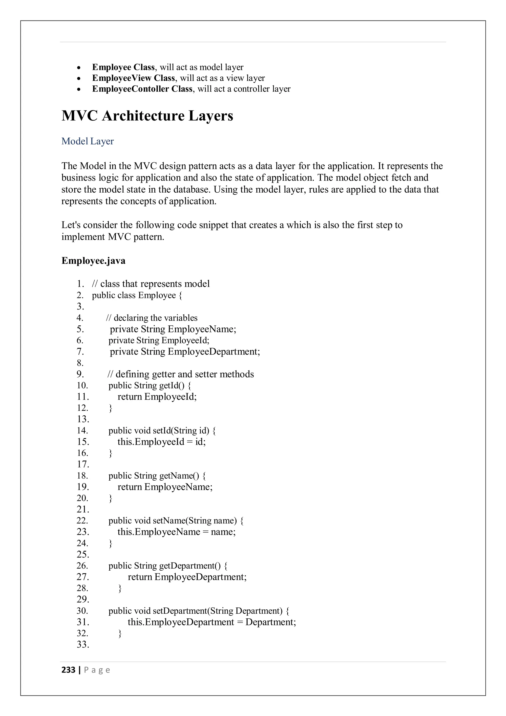 233 | P a g e
 Employee Class, will act as model layer
 EmployeeView Class, will act as a view layer
 EmployeeContoller Class, will act a controller layer
MVC Architecture Layers
Model Layer
The Model in the MVC design pattern acts as a data layer for the application. It represents the
business logic for application and also the state of application. The model object fetch and
store the model state in the database. Using the model layer, rules are applied to the data that
represents the concepts of application.
Let's consider the following code snippet that creates a which is also the first step to
implement MVC pattern.
Employee.java
1. // class that represents model
2. public class Employee {
3.
4. // declaring the variables
5. private String EmployeeName;
6. private String EmployeeId;
7. private String EmployeeDepartment;
8.
9. // defining getter and setter methods
10. public String getId() {
11. return EmployeeId;
12. }
13.
14. public void setId(String id) {
15. this.EmployeeId = id;
16. }
17.
18. public String getName() {
19. return EmployeeName;
20. }
21.
22. public void setName(String name) {
23. this.EmployeeName = name;
24. }
25.
26. public String getDepartment() {
27. return EmployeeDepartment;
28. }
29.
30. public void setDepartment(String Department) {
31. this.EmployeeDepartment = Department;
32. }
33.
 