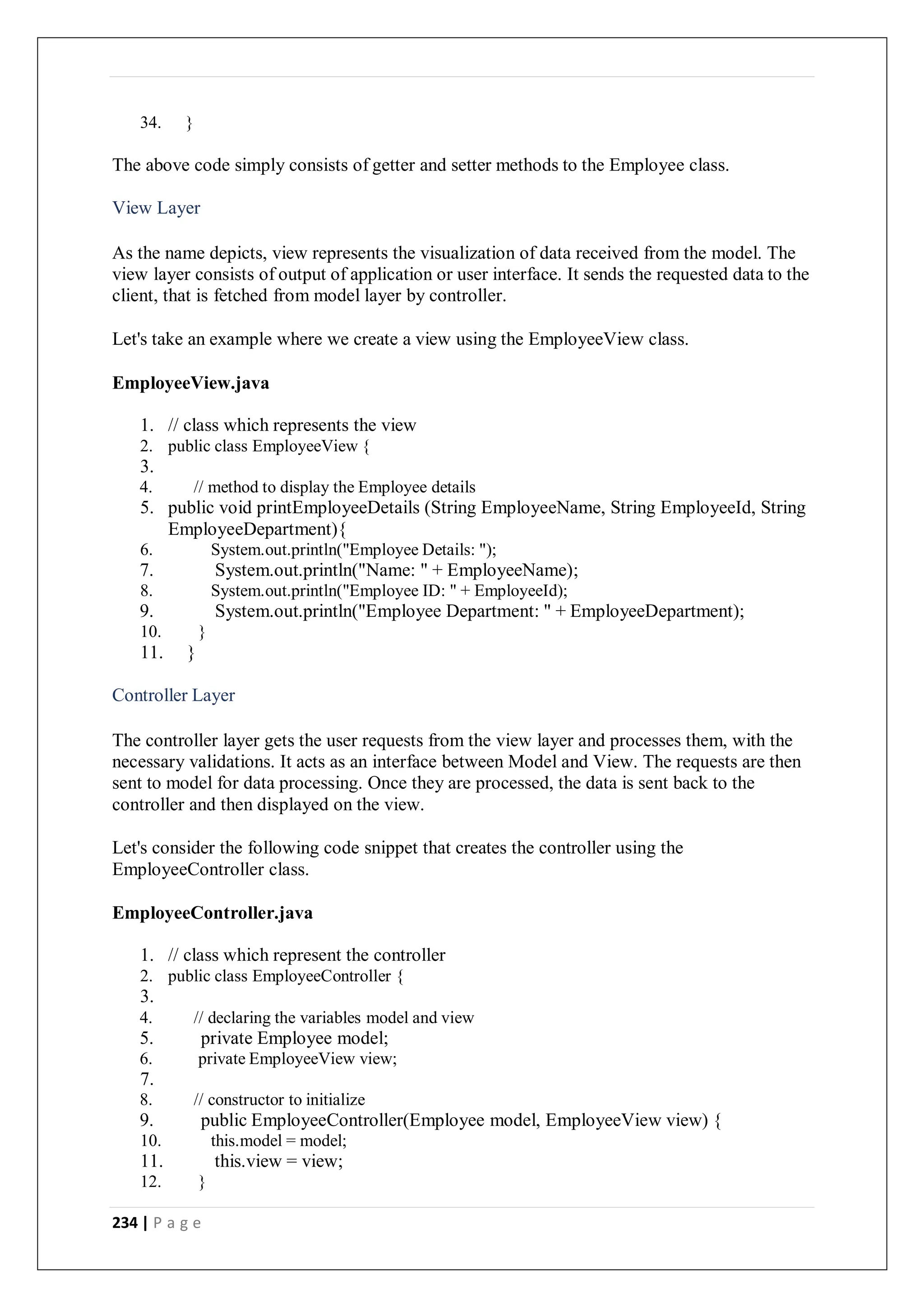 234 | P a g e
34. }
The above code simply consists of getter and setter methods to the Employee class.
View Layer
As the name depicts, view represents the visualization of data received from the model. The
view layer consists of output of application or user interface. It sends the requested data to the
client, that is fetched from model layer by controller.
Let's take an example where we create a view using the EmployeeView class.
EmployeeView.java
1. // class which represents the view
2. public class EmployeeView {
3.
4. // method to display the Employee details
5. public void printEmployeeDetails (String EmployeeName, String EmployeeId, String
EmployeeDepartment){
6. System.out.println("Employee Details: ");
7. System.out.println("Name: " + EmployeeName);
8. System.out.println("Employee ID: " + EmployeeId);
9. System.out.println("Employee Department: " + EmployeeDepartment);
10. }
11. }
Controller Layer
The controller layer gets the user requests from the view layer and processes them, with the
necessary validations. It acts as an interface between Model and View. The requests are then
sent to model for data processing. Once they are processed, the data is sent back to the
controller and then displayed on the view.
Let's consider the following code snippet that creates the controller using the
EmployeeController class.
EmployeeController.java
1. // class which represent the controller
2. public class EmployeeController {
3.
4. // declaring the variables model and view
5. private Employee model;
6. private EmployeeView view;
7.
8. // constructor to initialize
9. public EmployeeController(Employee model, EmployeeView view) {
10. this.model = model;
11. this.view = view;
12. }
 