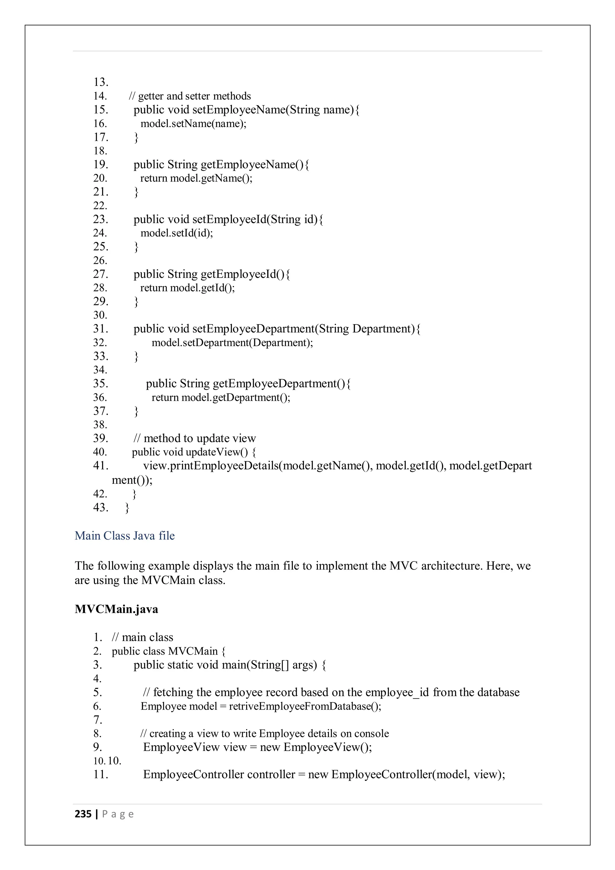 235 | P a g e
13.
14. // getter and setter methods
15. public void setEmployeeName(String name){
16. model.setName(name);
17. }
18.
19. public String getEmployeeName(){
20. return model.getName();
21. }
22.
23. public void setEmployeeId(String id){
24. model.setId(id);
25. }
26.
27. public String getEmployeeId(){
28. return model.getId();
29. }
30.
31. public void setEmployeeDepartment(String Department){
32. model.setDepartment(Department);
33. }
34.
35. public String getEmployeeDepartment(){
36. return model.getDepartment();
37. }
38.
39. // method to update view
40. public void updateView() {
41. view.printEmployeeDetails(model.getName(), model.getId(), model.getDepart
ment());
42. }
43. }
Main Class Java file
The following example displays the main file to implement the MVC architecture. Here, we
are using the MVCMain class.
MVCMain.java
1. // main class
2. public class MVCMain {
3. public static void main(String[] args) {
4.
5. // fetching the employee record based on the employee_id from the database
6. Employee model = retriveEmployeeFromDatabase();
7.
8. // creating a view to write Employee details on console
9. EmployeeView view = new EmployeeView();
10.10.
11. EmployeeController controller = new EmployeeController(model, view);
 