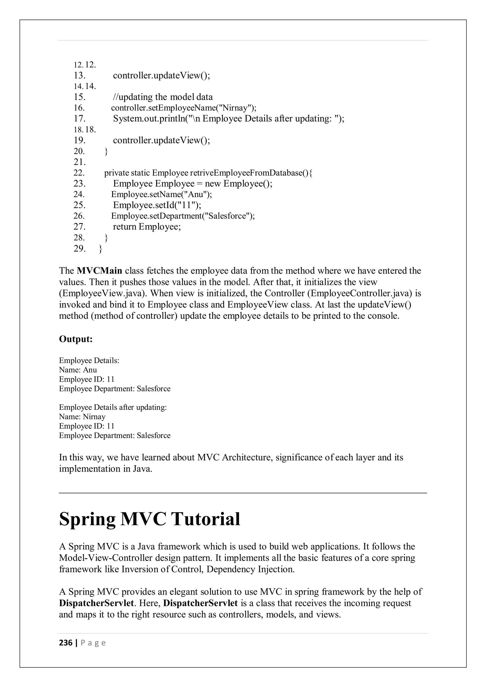 236 | P a g e
12.12.
13. controller.updateView();
14.14.
15. //updating the model data
16. controller.setEmployeeName("Nirnay");
17. System.out.println("n Employee Details after updating: ");
18.18.
19. controller.updateView();
20. }
21.
22. private static Employee retriveEmployeeFromDatabase(){
23. Employee Employee = new Employee();
24. Employee.setName("Anu");
25. Employee.setId("11");
26. Employee.setDepartment("Salesforce");
27. return Employee;
28. }
29. }
The MVCMain class fetches the employee data from the method where we have entered the
values. Then it pushes those values in the model. After that, it initializes the view
(EmployeeView.java). When view is initialized, the Controller (EmployeeController.java) is
invoked and bind it to Employee class and EmployeeView class. At last the updateView()
method (method of controller) update the employee details to be printed to the console.
Output:
Employee Details:
Name: Anu
Employee ID: 11
Employee Department: Salesforce
Employee Details after updating:
Name: Nirnay
Employee ID: 11
Employee Department: Salesforce
In this way, we have learned about MVC Architecture, significance of each layer and its
implementation in Java.
Spring MVC Tutorial
A Spring MVC is a Java framework which is used to build web applications. It follows the
Model-View-Controller design pattern. It implements all the basic features of a core spring
framework like Inversion of Control, Dependency Injection.
A Spring MVC provides an elegant solution to use MVC in spring framework by the help of
DispatcherServlet. Here, DispatcherServlet is a class that receives the incoming request
and maps it to the right resource such as controllers, models, and views.
 