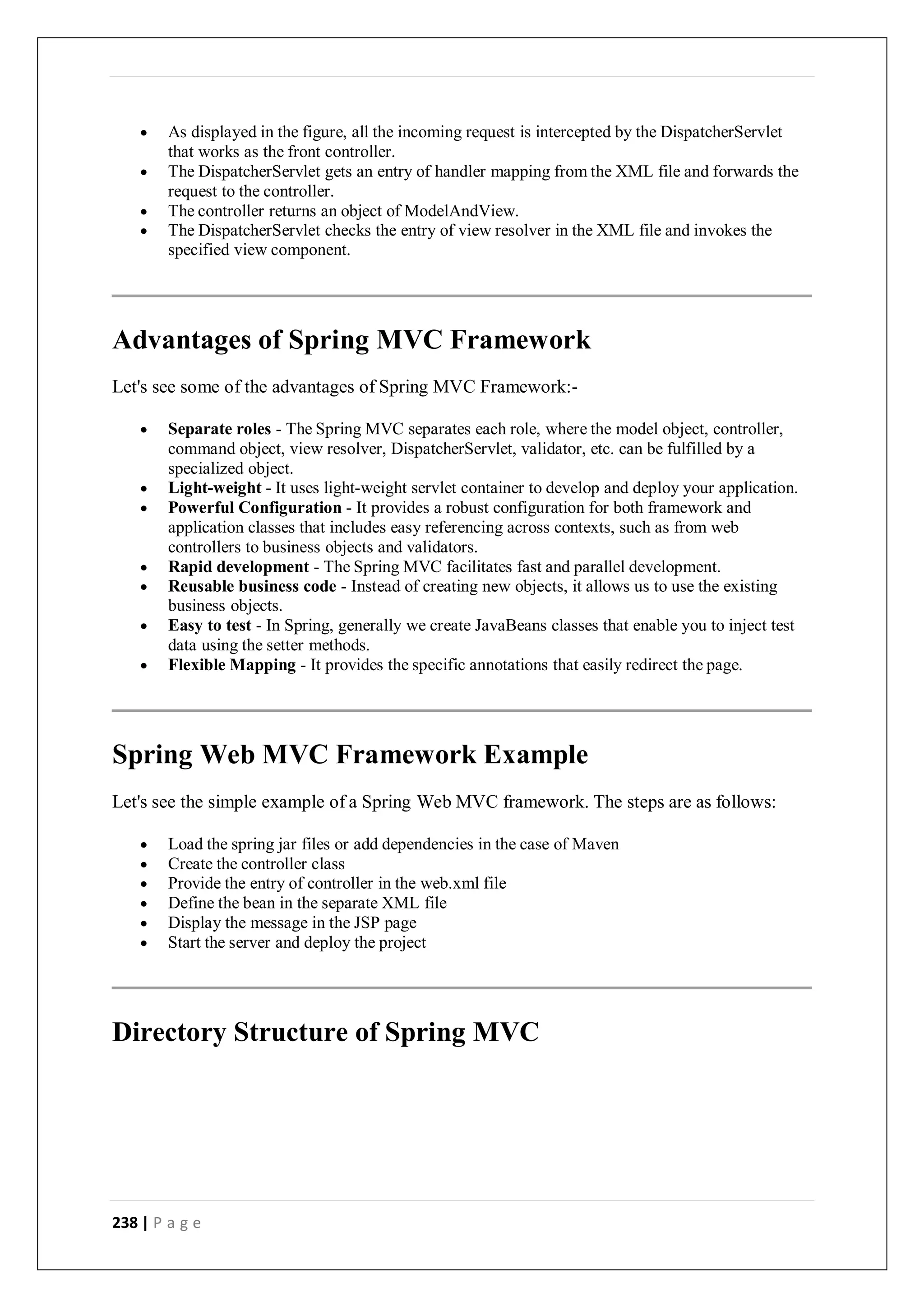 238 | P a g e
 As displayed in the figure, all the incoming request is intercepted by the DispatcherServlet
that works as the front controller.
 The DispatcherServlet gets an entry of handler mapping from the XML file and forwards the
request to the controller.
 The controller returns an object of ModelAndView.
 The DispatcherServlet checks the entry of view resolver in the XML file and invokes the
specified view component.
Advantages of Spring MVC Framework
Let's see some of the advantages of Spring MVC Framework:-
 Separate roles - The Spring MVC separates each role, where the model object, controller,
command object, view resolver, DispatcherServlet, validator, etc. can be fulfilled by a
specialized object.
 Light-weight - It uses light-weight servlet container to develop and deploy your application.
 Powerful Configuration - It provides a robust configuration for both framework and
application classes that includes easy referencing across contexts, such as from web
controllers to business objects and validators.
 Rapid development - The Spring MVC facilitates fast and parallel development.
 Reusable business code - Instead of creating new objects, it allows us to use the existing
business objects.
 Easy to test - In Spring, generally we create JavaBeans classes that enable you to inject test
data using the setter methods.
 Flexible Mapping - It provides the specific annotations that easily redirect the page.
Spring Web MVC Framework Example
Let's see the simple example of a Spring Web MVC framework. The steps are as follows:
 Load the spring jar files or add dependencies in the case of Maven
 Create the controller class
 Provide the entry of controller in the web.xml file
 Define the bean in the separate XML file
 Display the message in the JSP page
 Start the server and deploy the project
Directory Structure of Spring MVC
 