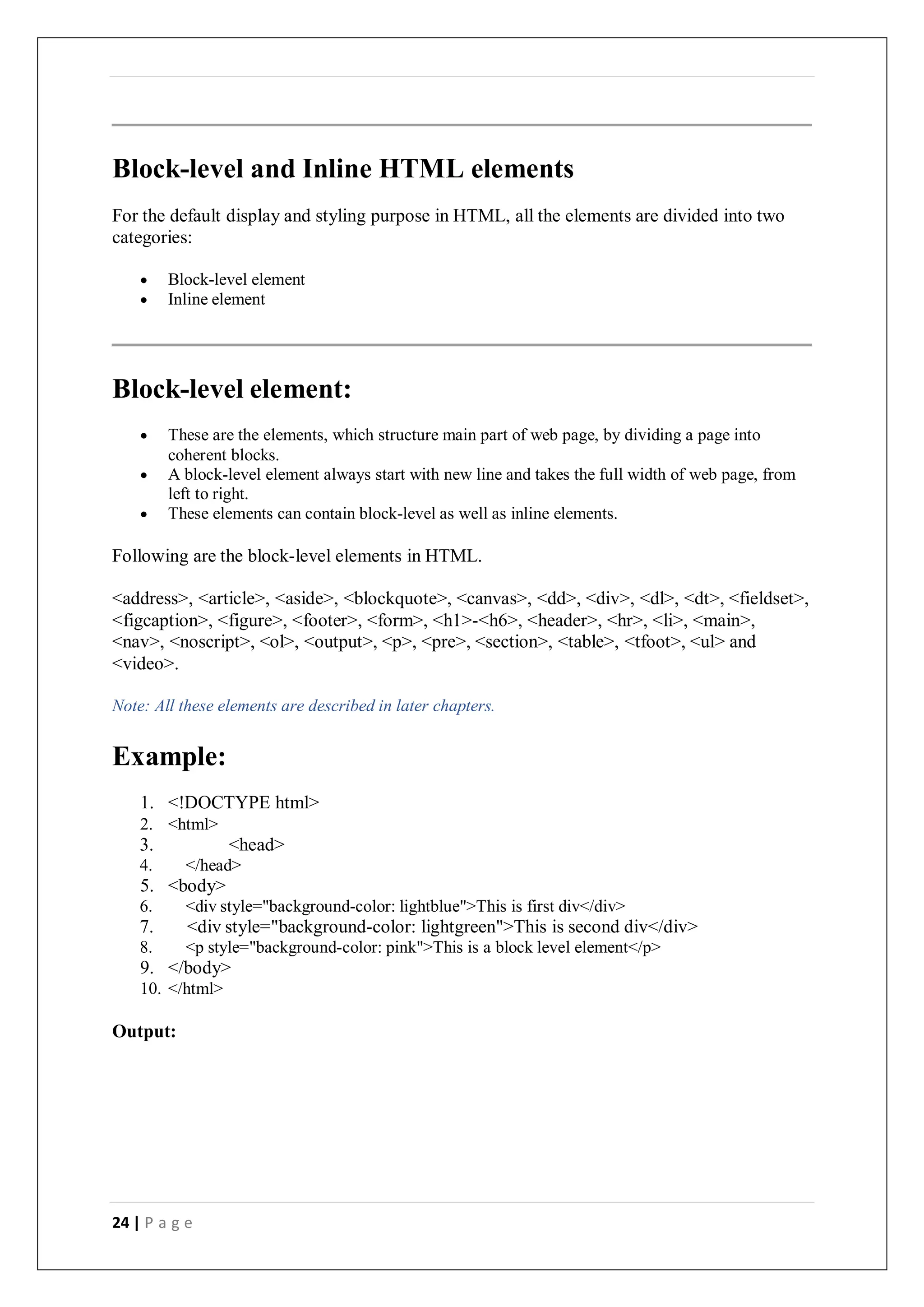24 | P a g e
Block-level and Inline HTML elements
For the default display and styling purpose in HTML, all the elements are divided into two
categories:
 Block-level element
 Inline element
Block-level element:
 These are the elements, which structure main part of web page, by dividing a page into
coherent blocks.
 A block-level element always start with new line and takes the full width of web page, from
left to right.
 These elements can contain block-level as well as inline elements.
Following are the block-level elements in HTML.
<address>, <article>, <aside>, <blockquote>, <canvas>, <dd>, <div>, <dl>, <dt>, <fieldset>,
<figcaption>, <figure>, <footer>, <form>, <h1>-<h6>, <header>, <hr>, <li>, <main>,
<nav>, <noscript>, <ol>, <output>, <p>, <pre>, <section>, <table>, <tfoot>, <ul> and
<video>.
Note: All these elements are described in later chapters.
Example:
1. <!DOCTYPE html>
2. <html>
3. <head>
4. </head>
5. <body>
6. <div style="background-color: lightblue">This is first div</div>
7. <div style="background-color: lightgreen">This is second div</div>
8. <p style="background-color: pink">This is a block level element</p>
9. </body>
10. </html>
Output:
 