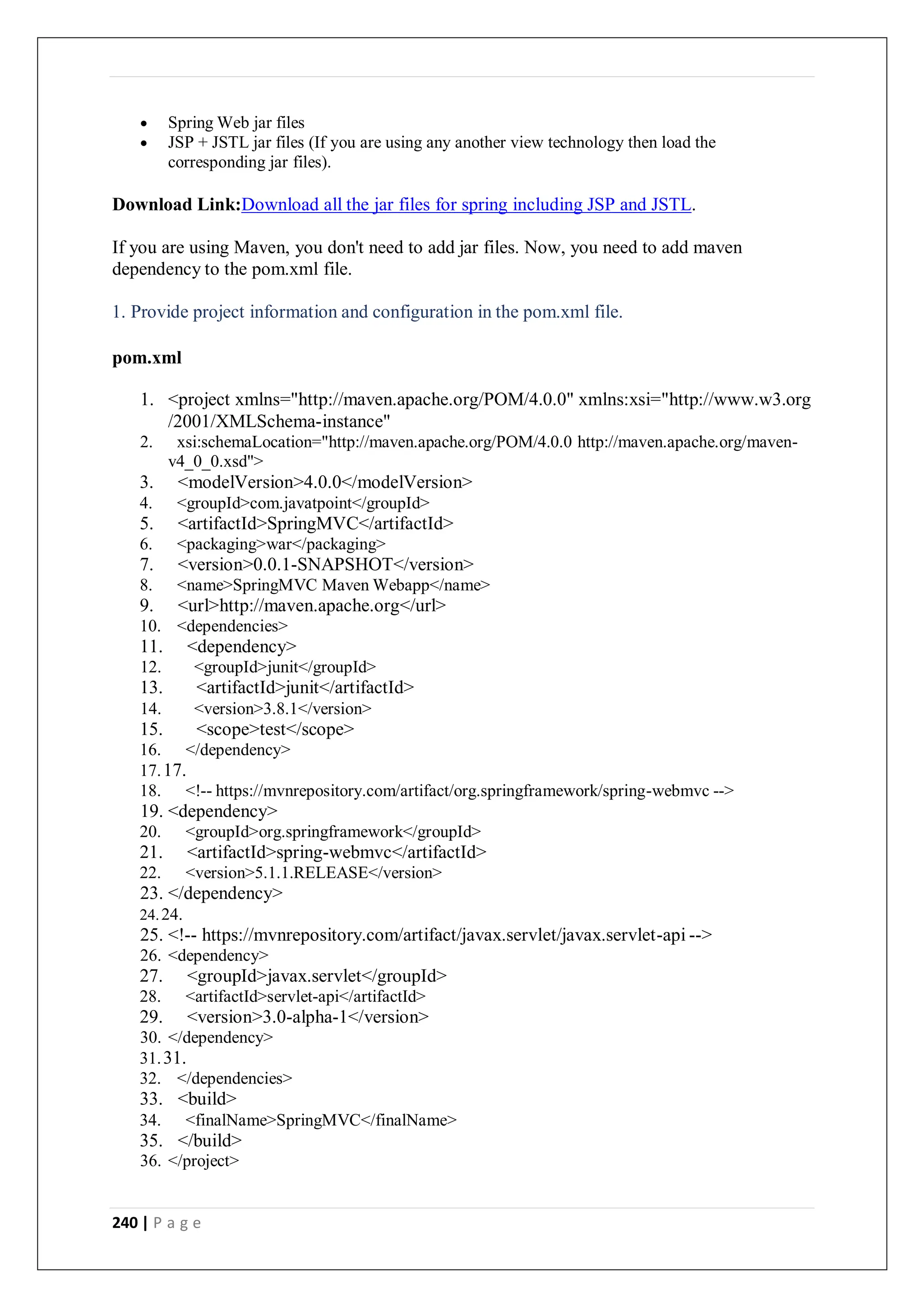240 | P a g e
 Spring Web jar files
 JSP + JSTL jar files (If you are using any another view technology then load the
corresponding jar files).
Download Link:Download all the jar files for spring including JSP and JSTL.
If you are using Maven, you don't need to add jar files. Now, you need to add maven
dependency to the pom.xml file.
1. Provide project information and configuration in the pom.xml file.
pom.xml
1. <project xmlns="http://maven.apache.org/POM/4.0.0" xmlns:xsi="http://www.w3.org
/2001/XMLSchema-instance"
2. xsi:schemaLocation="http://maven.apache.org/POM/4.0.0 http://maven.apache.org/maven-
v4_0_0.xsd">
3. <modelVersion>4.0.0</modelVersion>
4. <groupId>com.javatpoint</groupId>
5. <artifactId>SpringMVC</artifactId>
6. <packaging>war</packaging>
7. <version>0.0.1-SNAPSHOT</version>
8. <name>SpringMVC Maven Webapp</name>
9. <url>http://maven.apache.org</url>
10. <dependencies>
11. <dependency>
12. <groupId>junit</groupId>
13. <artifactId>junit</artifactId>
14. <version>3.8.1</version>
15. <scope>test</scope>
16. </dependency>
17.17.
18. <!-- https://mvnrepository.com/artifact/org.springframework/spring-webmvc -->
19. <dependency>
20. <groupId>org.springframework</groupId>
21. <artifactId>spring-webmvc</artifactId>
22. <version>5.1.1.RELEASE</version>
23. </dependency>
24.24.
25. <!-- https://mvnrepository.com/artifact/javax.servlet/javax.servlet-api -->
26. <dependency>
27. <groupId>javax.servlet</groupId>
28. <artifactId>servlet-api</artifactId>
29. <version>3.0-alpha-1</version>
30. </dependency>
31.31.
32. </dependencies>
33. <build>
34. <finalName>SpringMVC</finalName>
35. </build>
36. </project>
 